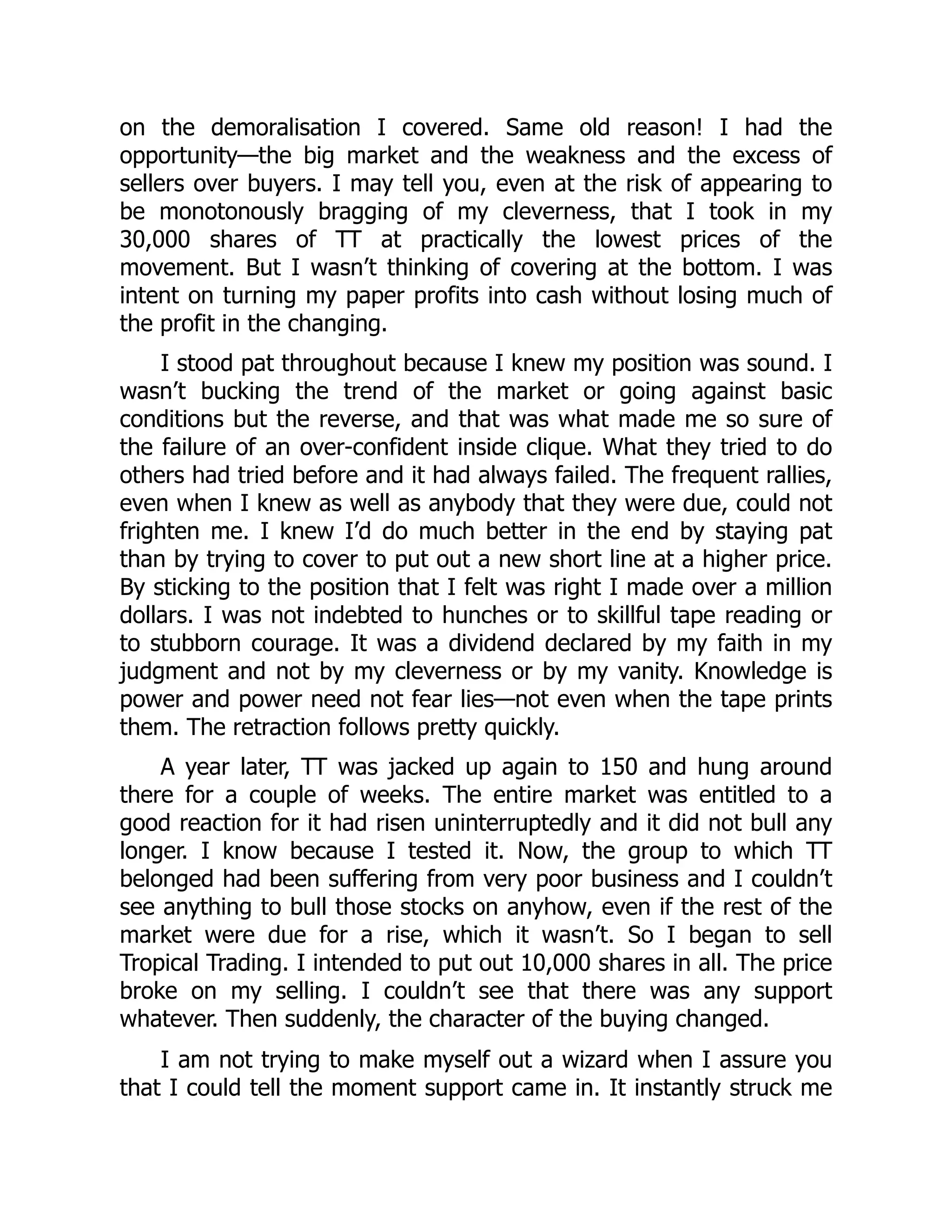 on the demoralisation I covered. Same old reason! I had the
opportunity—the big market and the weakness and the excess of
sellers over buyers. I may tell you, even at the risk of appearing to
be monotonously bragging of my cleverness, that I took in my
30,000 shares of TT at practically the lowest prices of the
movement. But I wasn’t thinking of covering at the bottom. I was
intent on turning my paper profits into cash without losing much of
the profit in the changing.
I stood pat throughout because I knew my position was sound. I
wasn’t bucking the trend of the market or going against basic
conditions but the reverse, and that was what made me so sure of
the failure of an over-confident inside clique. What they tried to do
others had tried before and it had always failed. The frequent rallies,
even when I knew as well as anybody that they were due, could not
frighten me. I knew I’d do much better in the end by staying pat
than by trying to cover to put out a new short line at a higher price.
By sticking to the position that I felt was right I made over a million
dollars. I was not indebted to hunches or to skillful tape reading or
to stubborn courage. It was a dividend declared by my faith in my
judgment and not by my cleverness or by my vanity. Knowledge is
power and power need not fear lies—not even when the tape prints
them. The retraction follows pretty quickly.
A year later, TT was jacked up again to 150 and hung around
there for a couple of weeks. The entire market was entitled to a
good reaction for it had risen uninterruptedly and it did not bull any
longer. I know because I tested it. Now, the group to which TT
belonged had been suffering from very poor business and I couldn’t
see anything to bull those stocks on anyhow, even if the rest of the
market were due for a rise, which it wasn’t. So I began to sell
Tropical Trading. I intended to put out 10,000 shares in all. The price
broke on my selling. I couldn’t see that there was any support
whatever. Then suddenly, the character of the buying changed.
I am not trying to make myself out a wizard when I assure you
that I could tell the moment support came in. It instantly struck me
 