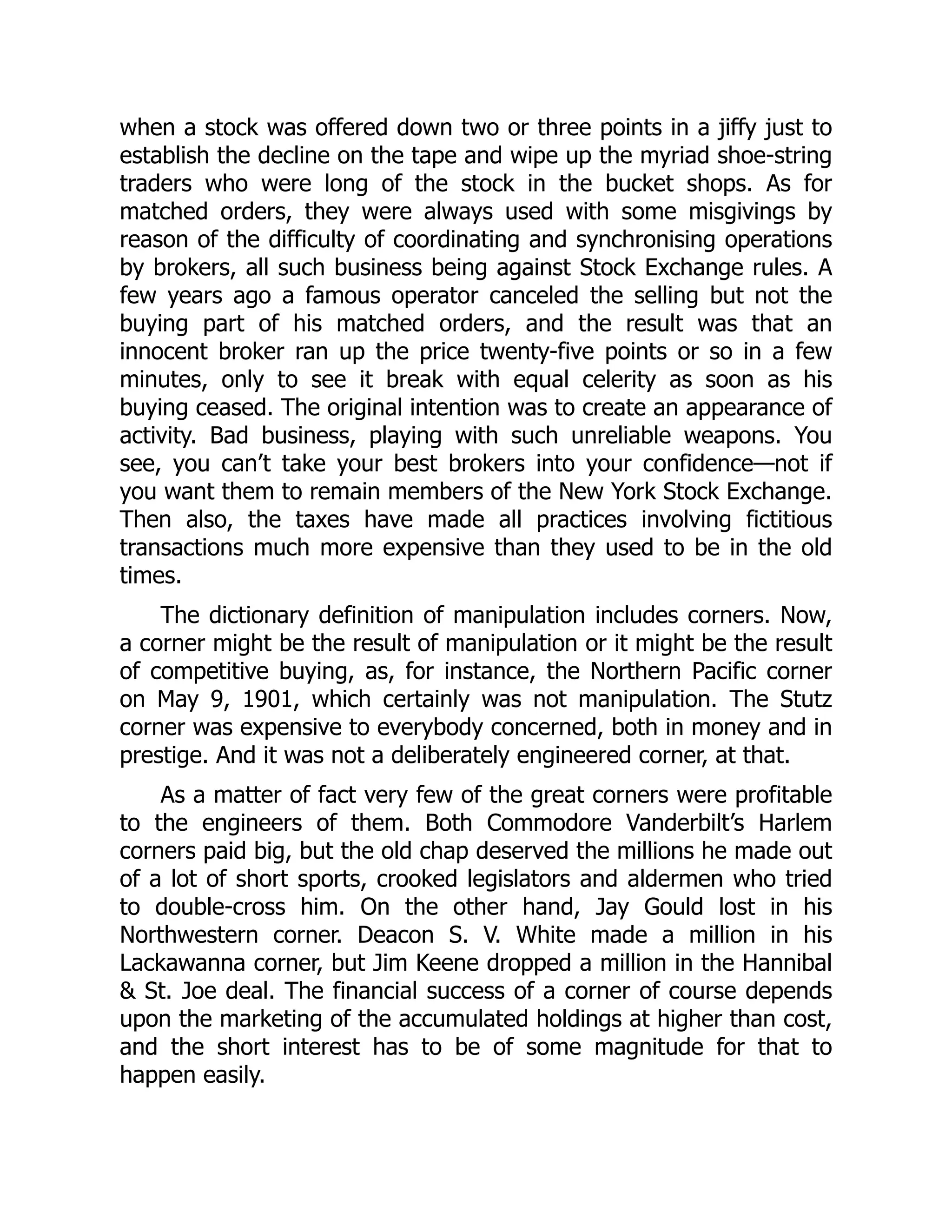 when a stock was offered down two or three points in a jiffy just to
establish the decline on the tape and wipe up the myriad shoe-string
traders who were long of the stock in the bucket shops. As for
matched orders, they were always used with some misgivings by
reason of the difficulty of coordinating and synchronising operations
by brokers, all such business being against Stock Exchange rules. A
few years ago a famous operator canceled the selling but not the
buying part of his matched orders, and the result was that an
innocent broker ran up the price twenty-five points or so in a few
minutes, only to see it break with equal celerity as soon as his
buying ceased. The original intention was to create an appearance of
activity. Bad business, playing with such unreliable weapons. You
see, you can’t take your best brokers into your confidence—not if
you want them to remain members of the New York Stock Exchange.
Then also, the taxes have made all practices involving fictitious
transactions much more expensive than they used to be in the old
times.
The dictionary definition of manipulation includes corners. Now,
a corner might be the result of manipulation or it might be the result
of competitive buying, as, for instance, the Northern Pacific corner
on May 9, 1901, which certainly was not manipulation. The Stutz
corner was expensive to everybody concerned, both in money and in
prestige. And it was not a deliberately engineered corner, at that.
As a matter of fact very few of the great corners were profitable
to the engineers of them. Both Commodore Vanderbilt’s Harlem
corners paid big, but the old chap deserved the millions he made out
of a lot of short sports, crooked legislators and aldermen who tried
to double-cross him. On the other hand, Jay Gould lost in his
Northwestern corner. Deacon S. V. White made a million in his
Lackawanna corner, but Jim Keene dropped a million in the Hannibal
& St. Joe deal. The financial success of a corner of course depends
upon the marketing of the accumulated holdings at higher than cost,
and the short interest has to be of some magnitude for that to
happen easily.
 