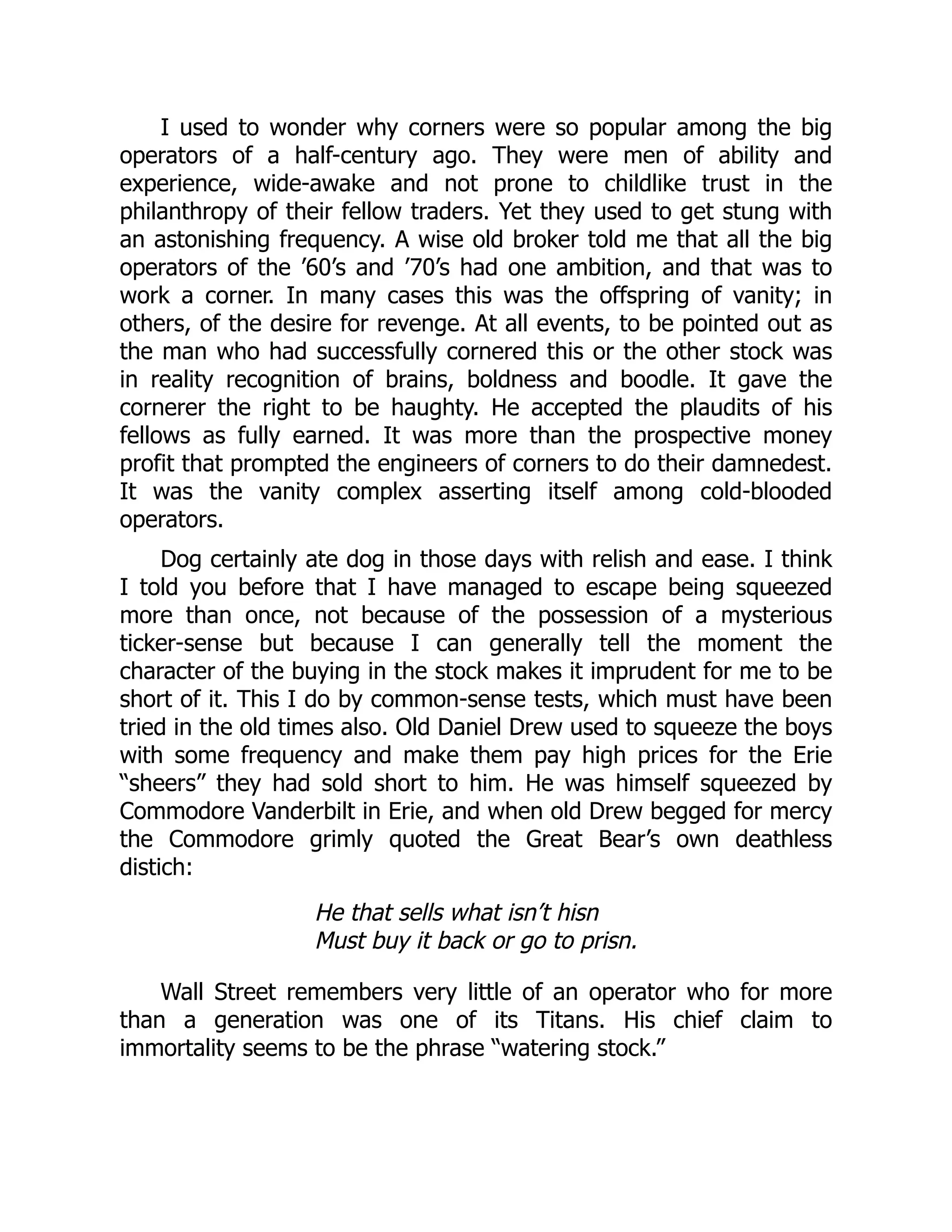 I used to wonder why corners were so popular among the big
operators of a half-century ago. They were men of ability and
experience, wide-awake and not prone to childlike trust in the
philanthropy of their fellow traders. Yet they used to get stung with
an astonishing frequency. A wise old broker told me that all the big
operators of the ’60’s and ’70’s had one ambition, and that was to
work a corner. In many cases this was the offspring of vanity; in
others, of the desire for revenge. At all events, to be pointed out as
the man who had successfully cornered this or the other stock was
in reality recognition of brains, boldness and boodle. It gave the
cornerer the right to be haughty. He accepted the plaudits of his
fellows as fully earned. It was more than the prospective money
profit that prompted the engineers of corners to do their damnedest.
It was the vanity complex asserting itself among cold-blooded
operators.
Dog certainly ate dog in those days with relish and ease. I think
I told you before that I have managed to escape being squeezed
more than once, not because of the possession of a mysterious
ticker-sense but because I can generally tell the moment the
character of the buying in the stock makes it imprudent for me to be
short of it. This I do by common-sense tests, which must have been
tried in the old times also. Old Daniel Drew used to squeeze the boys
with some frequency and make them pay high prices for the Erie
“sheers” they had sold short to him. He was himself squeezed by
Commodore Vanderbilt in Erie, and when old Drew begged for mercy
the Commodore grimly quoted the Great Bear’s own deathless
distich:
He that sells what isn’t hisn
Must buy it back or go to prisn.
Wall Street remembers very little of an operator who for more
than a generation was one of its Titans. His chief claim to
immortality seems to be the phrase “watering stock.”
 