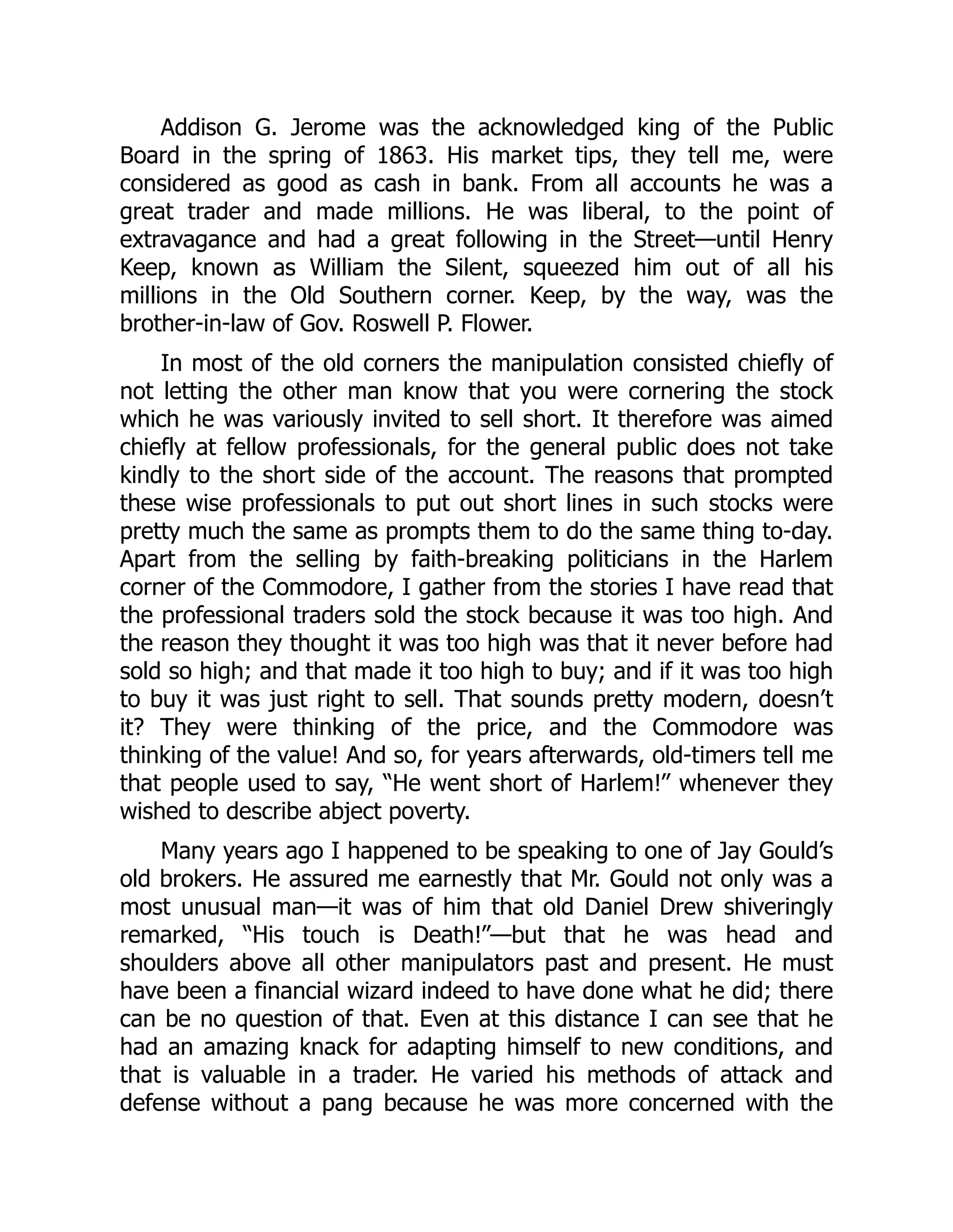 Addison G. Jerome was the acknowledged king of the Public
Board in the spring of 1863. His market tips, they tell me, were
considered as good as cash in bank. From all accounts he was a
great trader and made millions. He was liberal, to the point of
extravagance and had a great following in the Street—until Henry
Keep, known as William the Silent, squeezed him out of all his
millions in the Old Southern corner. Keep, by the way, was the
brother-in-law of Gov. Roswell P. Flower.
In most of the old corners the manipulation consisted chiefly of
not letting the other man know that you were cornering the stock
which he was variously invited to sell short. It therefore was aimed
chiefly at fellow professionals, for the general public does not take
kindly to the short side of the account. The reasons that prompted
these wise professionals to put out short lines in such stocks were
pretty much the same as prompts them to do the same thing to-day.
Apart from the selling by faith-breaking politicians in the Harlem
corner of the Commodore, I gather from the stories I have read that
the professional traders sold the stock because it was too high. And
the reason they thought it was too high was that it never before had
sold so high; and that made it too high to buy; and if it was too high
to buy it was just right to sell. That sounds pretty modern, doesn’t
it? They were thinking of the price, and the Commodore was
thinking of the value! And so, for years afterwards, old-timers tell me
that people used to say, “He went short of Harlem!” whenever they
wished to describe abject poverty.
Many years ago I happened to be speaking to one of Jay Gould’s
old brokers. He assured me earnestly that Mr. Gould not only was a
most unusual man—it was of him that old Daniel Drew shiveringly
remarked, “His touch is Death!”—but that he was head and
shoulders above all other manipulators past and present. He must
have been a financial wizard indeed to have done what he did; there
can be no question of that. Even at this distance I can see that he
had an amazing knack for adapting himself to new conditions, and
that is valuable in a trader. He varied his methods of attack and
defense without a pang because he was more concerned with the
 