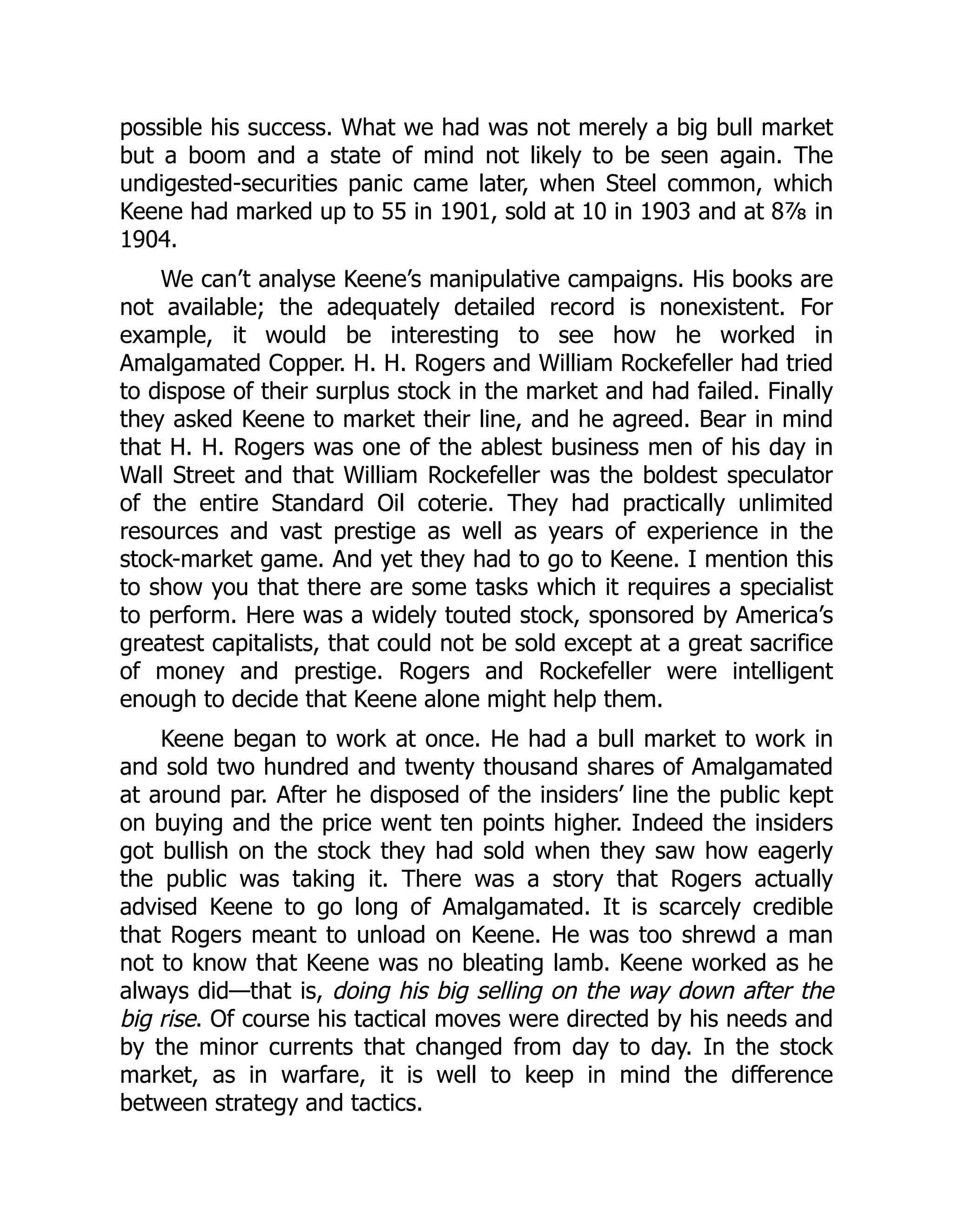 possible his success. What we had was not merely a big bull market
but a boom and a state of mind not likely to be seen again. The
undigested-securities panic came later, when Steel common, which
Keene had marked up to 55 in 1901, sold at 10 in 1903 and at 8⅞ in
1904.
We can’t analyse Keene’s manipulative campaigns. His books are
not available; the adequately detailed record is nonexistent. For
example, it would be interesting to see how he worked in
Amalgamated Copper. H. H. Rogers and William Rockefeller had tried
to dispose of their surplus stock in the market and had failed. Finally
they asked Keene to market their line, and he agreed. Bear in mind
that H. H. Rogers was one of the ablest business men of his day in
Wall Street and that William Rockefeller was the boldest speculator
of the entire Standard Oil coterie. They had practically unlimited
resources and vast prestige as well as years of experience in the
stock-market game. And yet they had to go to Keene. I mention this
to show you that there are some tasks which it requires a specialist
to perform. Here was a widely touted stock, sponsored by America’s
greatest capitalists, that could not be sold except at a great sacrifice
of money and prestige. Rogers and Rockefeller were intelligent
enough to decide that Keene alone might help them.
Keene began to work at once. He had a bull market to work in
and sold two hundred and twenty thousand shares of Amalgamated
at around par. After he disposed of the insiders’ line the public kept
on buying and the price went ten points higher. Indeed the insiders
got bullish on the stock they had sold when they saw how eagerly
the public was taking it. There was a story that Rogers actually
advised Keene to go long of Amalgamated. It is scarcely credible
that Rogers meant to unload on Keene. He was too shrewd a man
not to know that Keene was no bleating lamb. Keene worked as he
always did—that is, doing his big selling on the way down after the
big rise. Of course his tactical moves were directed by his needs and
by the minor currents that changed from day to day. In the stock
market, as in warfare, it is well to keep in mind the difference
between strategy and tactics.
 