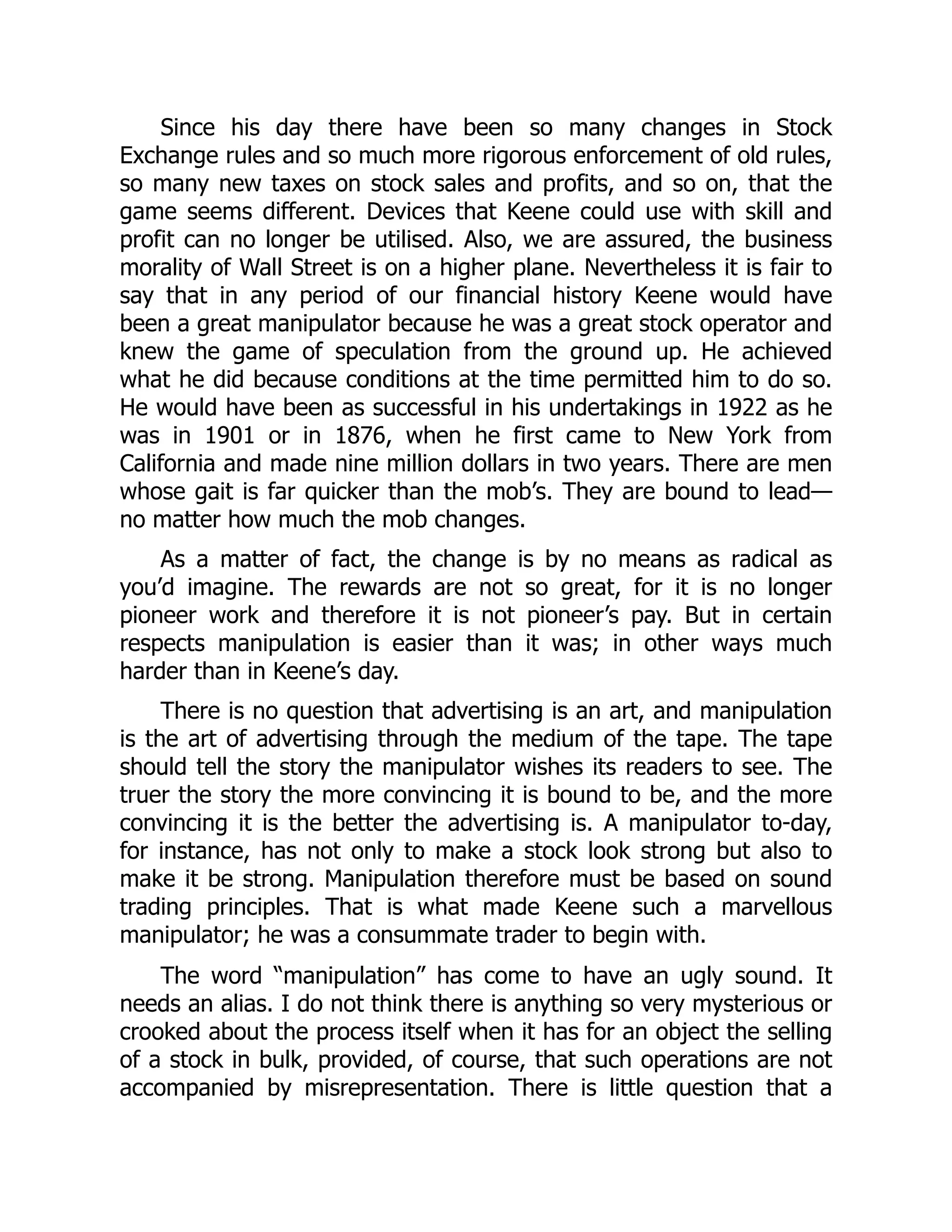 Since his day there have been so many changes in Stock
Exchange rules and so much more rigorous enforcement of old rules,
so many new taxes on stock sales and profits, and so on, that the
game seems different. Devices that Keene could use with skill and
profit can no longer be utilised. Also, we are assured, the business
morality of Wall Street is on a higher plane. Nevertheless it is fair to
say that in any period of our financial history Keene would have
been a great manipulator because he was a great stock operator and
knew the game of speculation from the ground up. He achieved
what he did because conditions at the time permitted him to do so.
He would have been as successful in his undertakings in 1922 as he
was in 1901 or in 1876, when he first came to New York from
California and made nine million dollars in two years. There are men
whose gait is far quicker than the mob’s. They are bound to lead—
no matter how much the mob changes.
As a matter of fact, the change is by no means as radical as
you’d imagine. The rewards are not so great, for it is no longer
pioneer work and therefore it is not pioneer’s pay. But in certain
respects manipulation is easier than it was; in other ways much
harder than in Keene’s day.
There is no question that advertising is an art, and manipulation
is the art of advertising through the medium of the tape. The tape
should tell the story the manipulator wishes its readers to see. The
truer the story the more convincing it is bound to be, and the more
convincing it is the better the advertising is. A manipulator to-day,
for instance, has not only to make a stock look strong but also to
make it be strong. Manipulation therefore must be based on sound
trading principles. That is what made Keene such a marvellous
manipulator; he was a consummate trader to begin with.
The word “manipulation” has come to have an ugly sound. It
needs an alias. I do not think there is anything so very mysterious or
crooked about the process itself when it has for an object the selling
of a stock in bulk, provided, of course, that such operations are not
accompanied by misrepresentation. There is little question that a
 