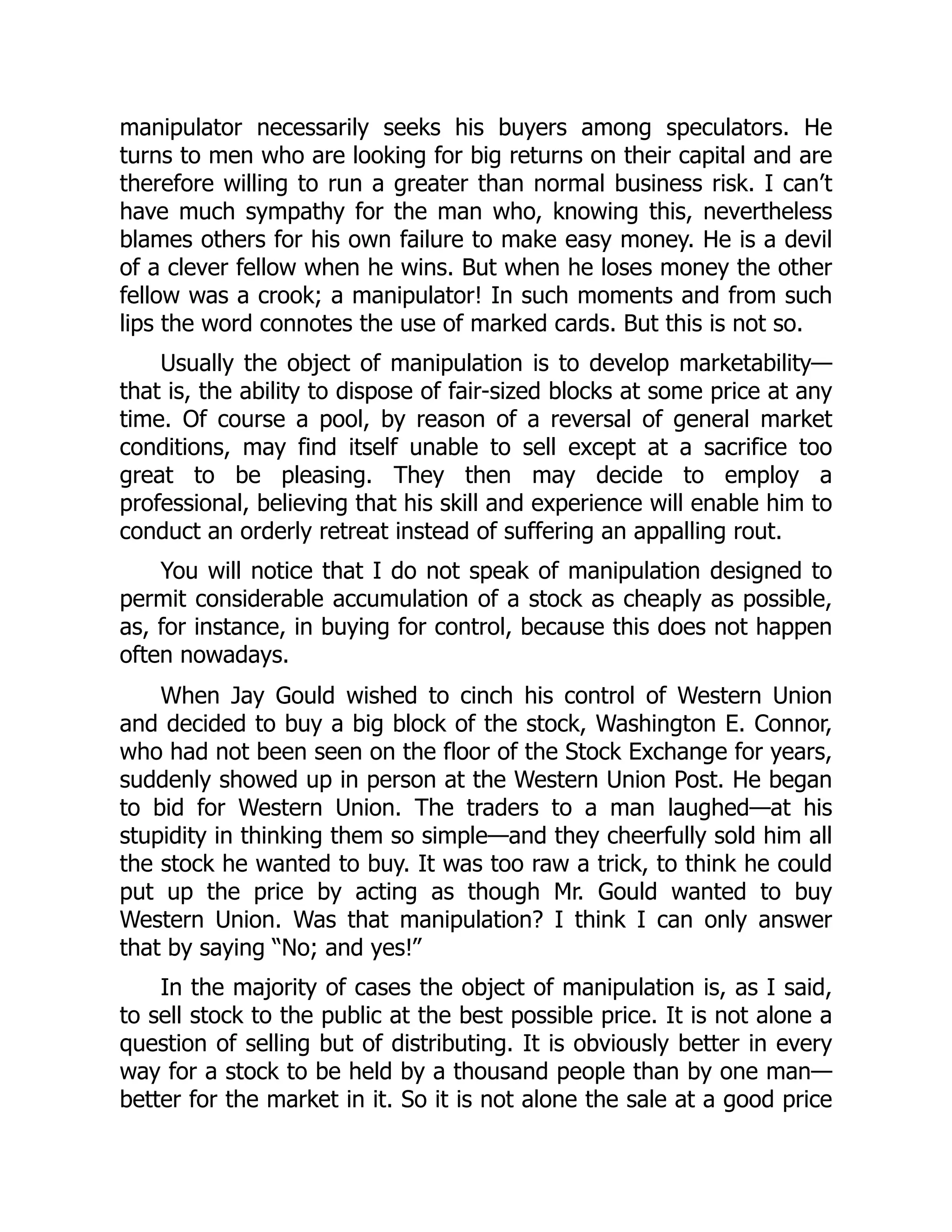 manipulator necessarily seeks his buyers among speculators. He
turns to men who are looking for big returns on their capital and are
therefore willing to run a greater than normal business risk. I can’t
have much sympathy for the man who, knowing this, nevertheless
blames others for his own failure to make easy money. He is a devil
of a clever fellow when he wins. But when he loses money the other
fellow was a crook; a manipulator! In such moments and from such
lips the word connotes the use of marked cards. But this is not so.
Usually the object of manipulation is to develop marketability—
that is, the ability to dispose of fair-sized blocks at some price at any
time. Of course a pool, by reason of a reversal of general market
conditions, may find itself unable to sell except at a sacrifice too
great to be pleasing. They then may decide to employ a
professional, believing that his skill and experience will enable him to
conduct an orderly retreat instead of suffering an appalling rout.
You will notice that I do not speak of manipulation designed to
permit considerable accumulation of a stock as cheaply as possible,
as, for instance, in buying for control, because this does not happen
often nowadays.
When Jay Gould wished to cinch his control of Western Union
and decided to buy a big block of the stock, Washington E. Connor,
who had not been seen on the floor of the Stock Exchange for years,
suddenly showed up in person at the Western Union Post. He began
to bid for Western Union. The traders to a man laughed—at his
stupidity in thinking them so simple—and they cheerfully sold him all
the stock he wanted to buy. It was too raw a trick, to think he could
put up the price by acting as though Mr. Gould wanted to buy
Western Union. Was that manipulation? I think I can only answer
that by saying “No; and yes!”
In the majority of cases the object of manipulation is, as I said,
to sell stock to the public at the best possible price. It is not alone a
question of selling but of distributing. It is obviously better in every
way for a stock to be held by a thousand people than by one man—
better for the market in it. So it is not alone the sale at a good price
 