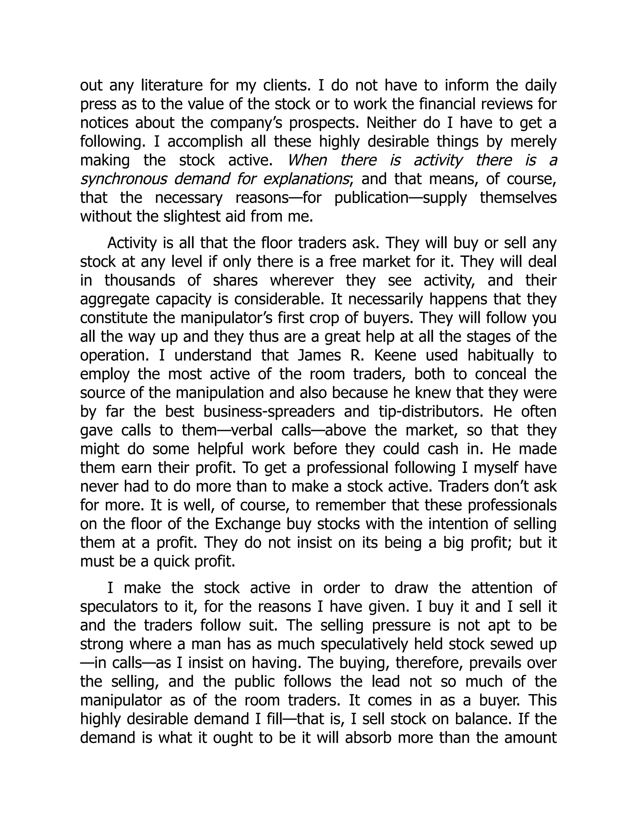 out any literature for my clients. I do not have to inform the daily
press as to the value of the stock or to work the financial reviews for
notices about the company’s prospects. Neither do I have to get a
following. I accomplish all these highly desirable things by merely
making the stock active. When there is activity there is a
synchronous demand for explanations; and that means, of course,
that the necessary reasons—for publication—supply themselves
without the slightest aid from me.
Activity is all that the floor traders ask. They will buy or sell any
stock at any level if only there is a free market for it. They will deal
in thousands of shares wherever they see activity, and their
aggregate capacity is considerable. It necessarily happens that they
constitute the manipulator’s first crop of buyers. They will follow you
all the way up and they thus are a great help at all the stages of the
operation. I understand that James R. Keene used habitually to
employ the most active of the room traders, both to conceal the
source of the manipulation and also because he knew that they were
by far the best business-spreaders and tip-distributors. He often
gave calls to them—verbal calls—above the market, so that they
might do some helpful work before they could cash in. He made
them earn their profit. To get a professional following I myself have
never had to do more than to make a stock active. Traders don’t ask
for more. It is well, of course, to remember that these professionals
on the floor of the Exchange buy stocks with the intention of selling
them at a profit. They do not insist on its being a big profit; but it
must be a quick profit.
I make the stock active in order to draw the attention of
speculators to it, for the reasons I have given. I buy it and I sell it
and the traders follow suit. The selling pressure is not apt to be
strong where a man has as much speculatively held stock sewed up
—in calls—as I insist on having. The buying, therefore, prevails over
the selling, and the public follows the lead not so much of the
manipulator as of the room traders. It comes in as a buyer. This
highly desirable demand I fill—that is, I sell stock on balance. If the
demand is what it ought to be it will absorb more than the amount
 