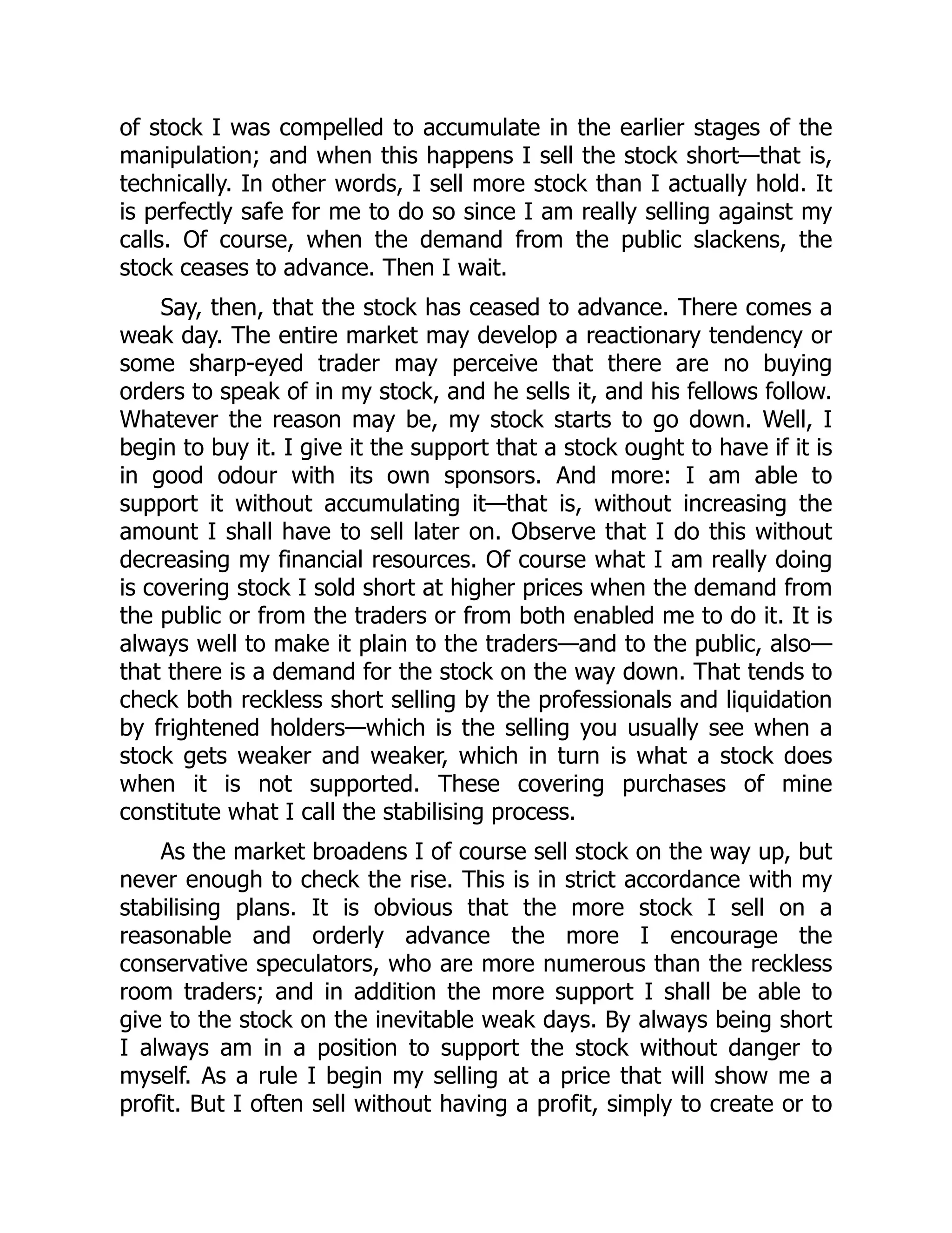 of stock I was compelled to accumulate in the earlier stages of the
manipulation; and when this happens I sell the stock short—that is,
technically. In other words, I sell more stock than I actually hold. It
is perfectly safe for me to do so since I am really selling against my
calls. Of course, when the demand from the public slackens, the
stock ceases to advance. Then I wait.
Say, then, that the stock has ceased to advance. There comes a
weak day. The entire market may develop a reactionary tendency or
some sharp-eyed trader may perceive that there are no buying
orders to speak of in my stock, and he sells it, and his fellows follow.
Whatever the reason may be, my stock starts to go down. Well, I
begin to buy it. I give it the support that a stock ought to have if it is
in good odour with its own sponsors. And more: I am able to
support it without accumulating it—that is, without increasing the
amount I shall have to sell later on. Observe that I do this without
decreasing my financial resources. Of course what I am really doing
is covering stock I sold short at higher prices when the demand from
the public or from the traders or from both enabled me to do it. It is
always well to make it plain to the traders—and to the public, also—
that there is a demand for the stock on the way down. That tends to
check both reckless short selling by the professionals and liquidation
by frightened holders—which is the selling you usually see when a
stock gets weaker and weaker, which in turn is what a stock does
when it is not supported. These covering purchases of mine
constitute what I call the stabilising process.
As the market broadens I of course sell stock on the way up, but
never enough to check the rise. This is in strict accordance with my
stabilising plans. It is obvious that the more stock I sell on a
reasonable and orderly advance the more I encourage the
conservative speculators, who are more numerous than the reckless
room traders; and in addition the more support I shall be able to
give to the stock on the inevitable weak days. By always being short
I always am in a position to support the stock without danger to
myself. As a rule I begin my selling at a price that will show me a
profit. But I often sell without having a profit, simply to create or to
 