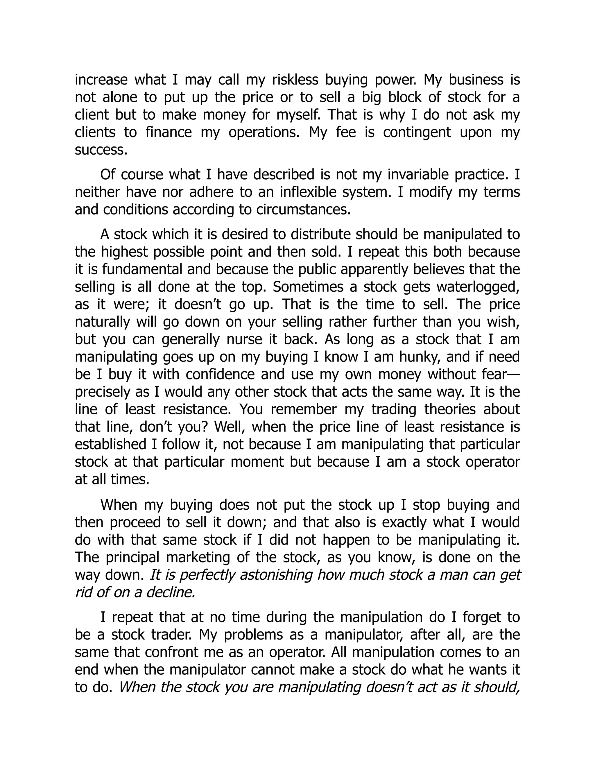 increase what I may call my riskless buying power. My business is
not alone to put up the price or to sell a big block of stock for a
client but to make money for myself. That is why I do not ask my
clients to finance my operations. My fee is contingent upon my
success.
Of course what I have described is not my invariable practice. I
neither have nor adhere to an inflexible system. I modify my terms
and conditions according to circumstances.
A stock which it is desired to distribute should be manipulated to
the highest possible point and then sold. I repeat this both because
it is fundamental and because the public apparently believes that the
selling is all done at the top. Sometimes a stock gets waterlogged,
as it were; it doesn’t go up. That is the time to sell. The price
naturally will go down on your selling rather further than you wish,
but you can generally nurse it back. As long as a stock that I am
manipulating goes up on my buying I know I am hunky, and if need
be I buy it with confidence and use my own money without fear—
precisely as I would any other stock that acts the same way. It is the
line of least resistance. You remember my trading theories about
that line, don’t you? Well, when the price line of least resistance is
established I follow it, not because I am manipulating that particular
stock at that particular moment but because I am a stock operator
at all times.
When my buying does not put the stock up I stop buying and
then proceed to sell it down; and that also is exactly what I would
do with that same stock if I did not happen to be manipulating it.
The principal marketing of the stock, as you know, is done on the
way down. It is perfectly astonishing how much stock a man can get
rid of on a decline.
I repeat that at no time during the manipulation do I forget to
be a stock trader. My problems as a manipulator, after all, are the
same that confront me as an operator. All manipulation comes to an
end when the manipulator cannot make a stock do what he wants it
to do. When the stock you are manipulating doesn’t act as it should,
 