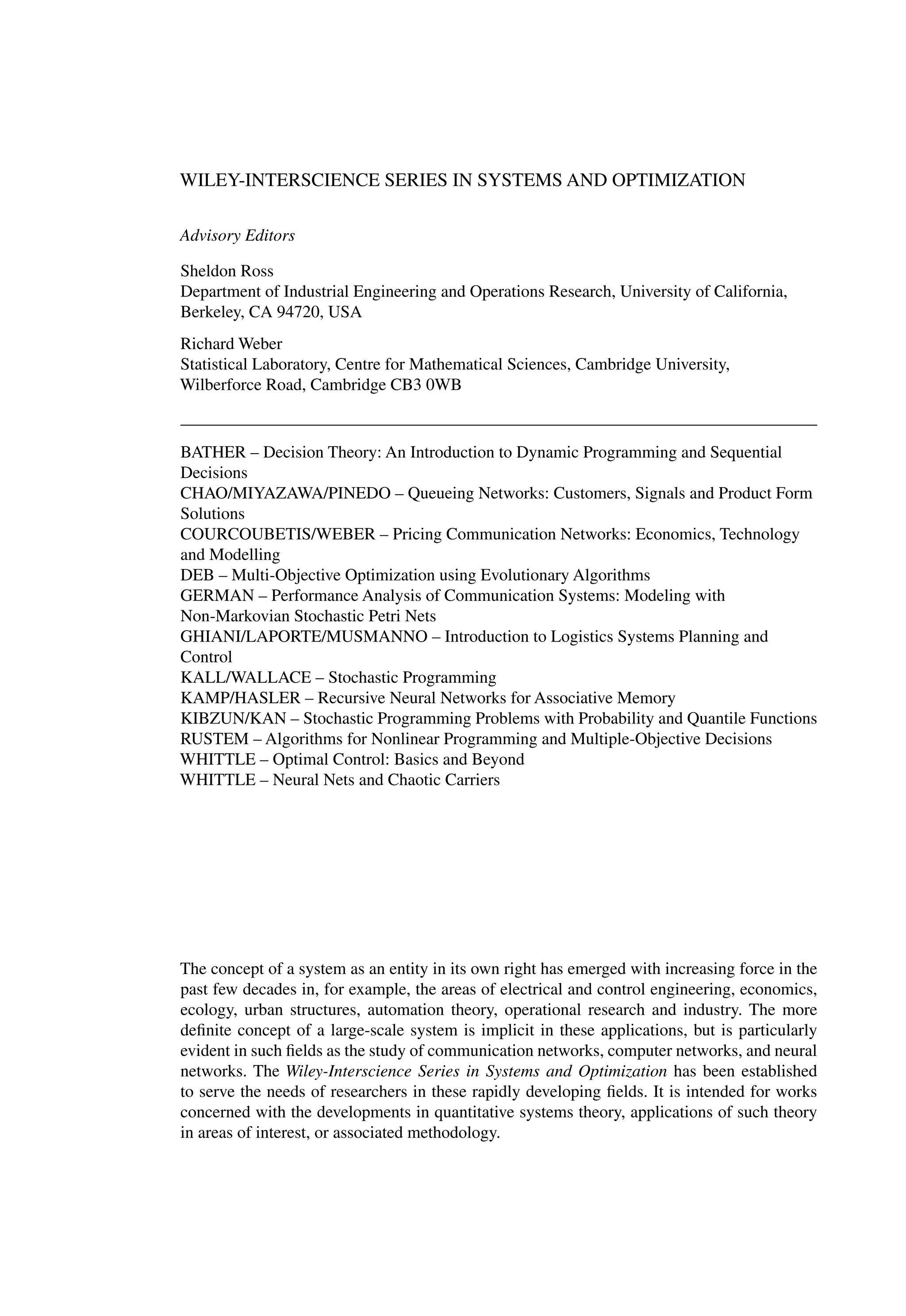WILEY-INTERSCIENCE SERIES IN SYSTEMS AND OPTIMIZATION
Advisory Editors
Sheldon Ross
Department of Industrial Engineering and Operations Research, University of California,
Berkeley, CA 94720, USA
Richard Weber
Statistical Laboratory, Centre for Mathematical Sciences, Cambridge University,
Wilberforce Road, Cambridge CB3 0WB
BATHER – Decision Theory: An Introduction to Dynamic Programming and Sequential
Decisions
CHAO/MIYAZAWA/PINEDO – Queueing Networks: Customers, Signals and Product Form
Solutions
COURCOUBETIS/WEBER – Pricing Communication Networks: Economics, Technology
and Modelling
DEB – Multi-Objective Optimization using Evolutionary Algorithms
GERMAN – Performance Analysis of Communication Systems: Modeling with
Non-Markovian Stochastic Petri Nets
GHIANI/LAPORTE/MUSMANNO – Introduction to Logistics Systems Planning and
Control
KALL/WALLACE – Stochastic Programming
KAMP/HASLER – Recursive Neural Networks for Associative Memory
KIBZUN/KAN – Stochastic Programming Problems with Probability and Quantile Functions
RUSTEM – Algorithms for Nonlinear Programming and Multiple-Objective Decisions
WHITTLE – Optimal Control: Basics and Beyond
WHITTLE – Neural Nets and Chaotic Carriers
The concept of a system as an entity in its own right has emerged with increasing force in the
past few decades in, for example, the areas of electrical and control engineering, economics,
ecology, urban structures, automation theory, operational research and industry. The more
deﬁnite concept of a large-scale system is implicit in these applications, but is particularly
evident in such ﬁelds as the study of communication networks, computer networks, and neural
networks. The Wiley-Interscience Series in Systems and Optimization has been established
to serve the needs of researchers in these rapidly developing ﬁelds. It is intended for works
concerned with the developments in quantitative systems theory, applications of such theory
in areas of interest, or associated methodology.
 