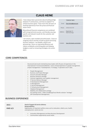 CURRICULUM VITAE
Claus Bahne Heine Page 1
CLAUS HEINE
I have always been passionate about building bridge
between IT and business, and how to exploit IT to
achieve business goals. I have more than 20 years of
working experiences from the privat and financial
sector and it.
My profound financial competences are combined
with strong technical acumen, and thereby securing
specific and relevant results for the customer and
business unit.
I am sincere, open-minded and enthusiastic. I have an
outgoing nature and like to build up good and strong
business relations. I am flexible, patient and
persevering. I focus on improving efficiency and
reduce complexity, prioritising goals and keeping
budgets as well as converting strategies into action
plans.
CONTACT INFO
Email: Claus.heine@gmail.com
Phone: +45 61 91 37 67
Address:
Bygvænget 31
4520 Svinninge
LinkedIn: https://dk.linkedin.com/in/clahei
CORE COMPETENCES
Structured and result oriented business leader with 20 years of experience in the
international IT environment/Market. I have a broad experience in people management,
project management, IT development, IT strategy, IT operation and IT sales.
 People Management
 Business and Project Manager
 Account and Sales Manager
 Business Solutions Strategy
 Contract negotiation and supplier management
 IT Service Delivery Manager
 IT Development Management
 IT Management
 IT Service Management
 IT Infrastructure Management
 Helpdesk Management
 Mobility and collaboration strategy
 AV meeting rooms - Video (Tandberg/Cisco) Nordic solution "strategy"
 APP Development Management
BUSINESS EXPERIENCE
2015 -
KMD A/S
Head of Support & Service delivery
Responsibilities:
Digitalization of important welfare areas such as education, elderly care, health,
unemployment, social care etc:
 Innovation Management and New Business Development
 Communities supported by social media
 