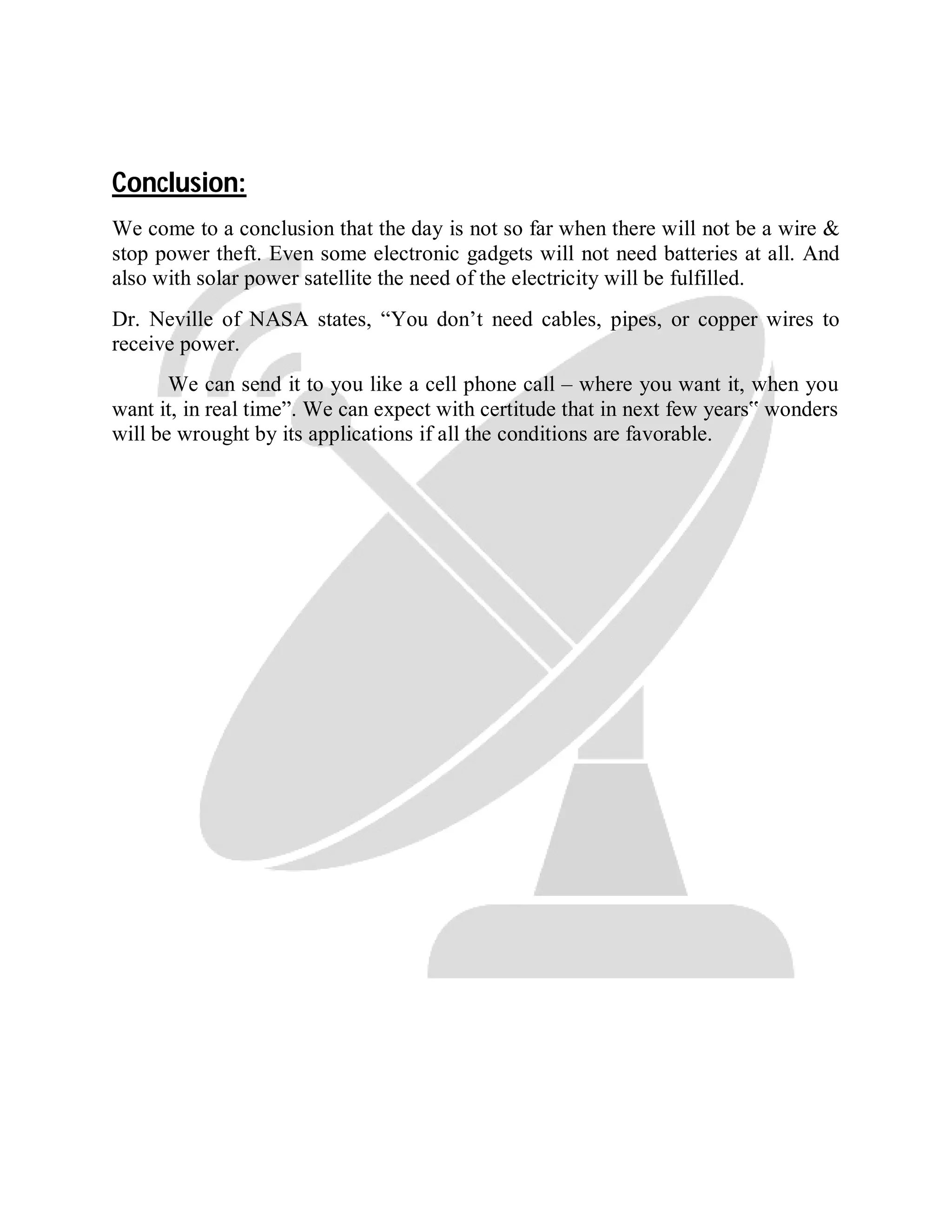 Conclusion:
We come to a conclusion that the day is not so far when there will not be a wire &
stop power theft. Even some electronic gadgets will not need batteries at all. And
also with solar power satellite the need of the electricity will be fulfilled.
Dr. Neville of NASA states, “You don’t need cables, pipes, or copper wires to
receive power.
We can send it to you like a cell phone call – where you want it, when you
want it, in real time”. We can expect with certitude that in next few years‟ wonders
will be wrought by its applications if all the conditions are favorable.
 