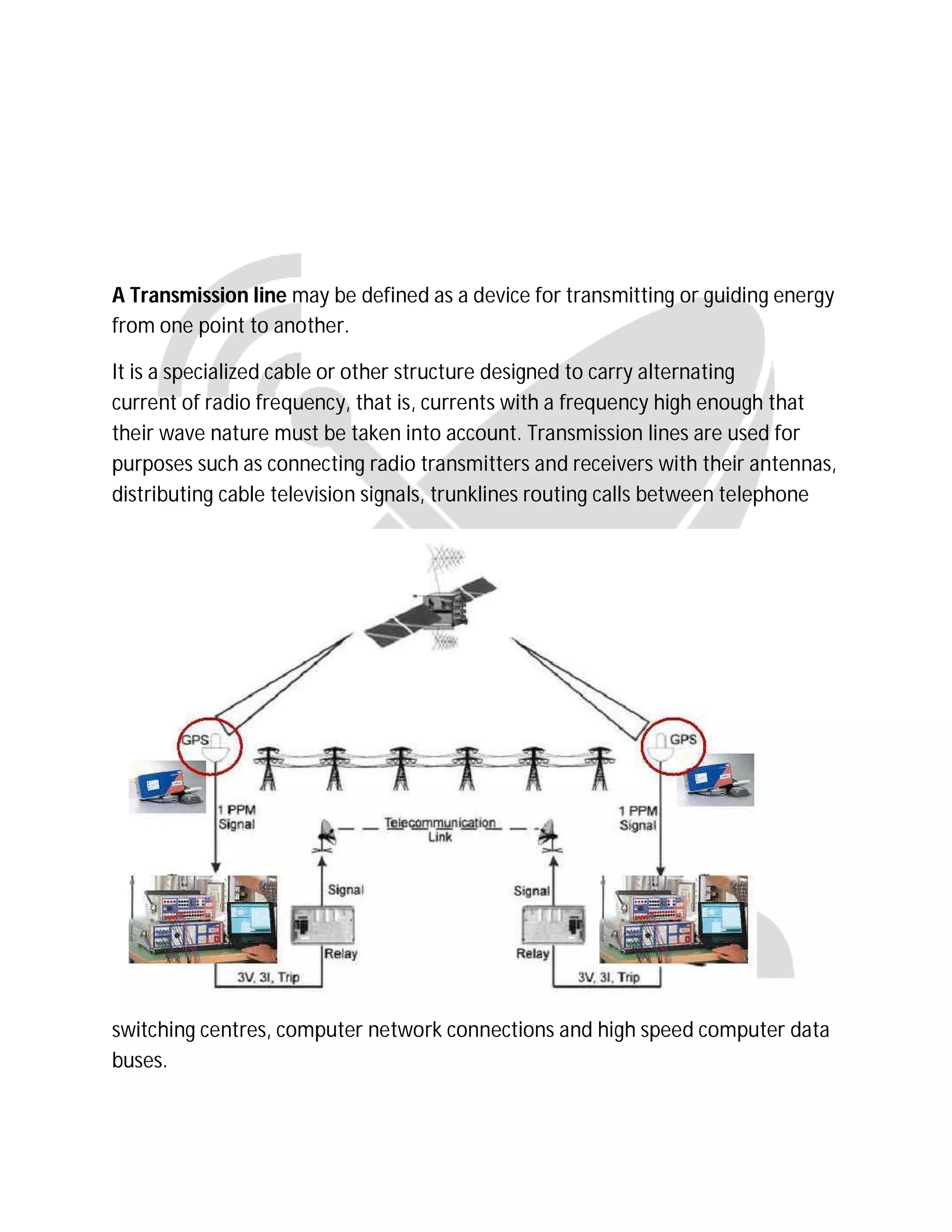 A Transmission line may be defined as a device for transmitting or guiding energy
from one point to another.
It is a specialized cable or other structure designed to carry alternating
current of radio frequency, that is, currents with a frequency high enough that
their wave nature must be taken into account. Transmission lines are used for
purposes such as connecting radio transmitters and receivers with their antennas,
distributing cable television signals, trunklines routing calls between telephone
switching centres, computer network connections and high speed computer data
buses.
 