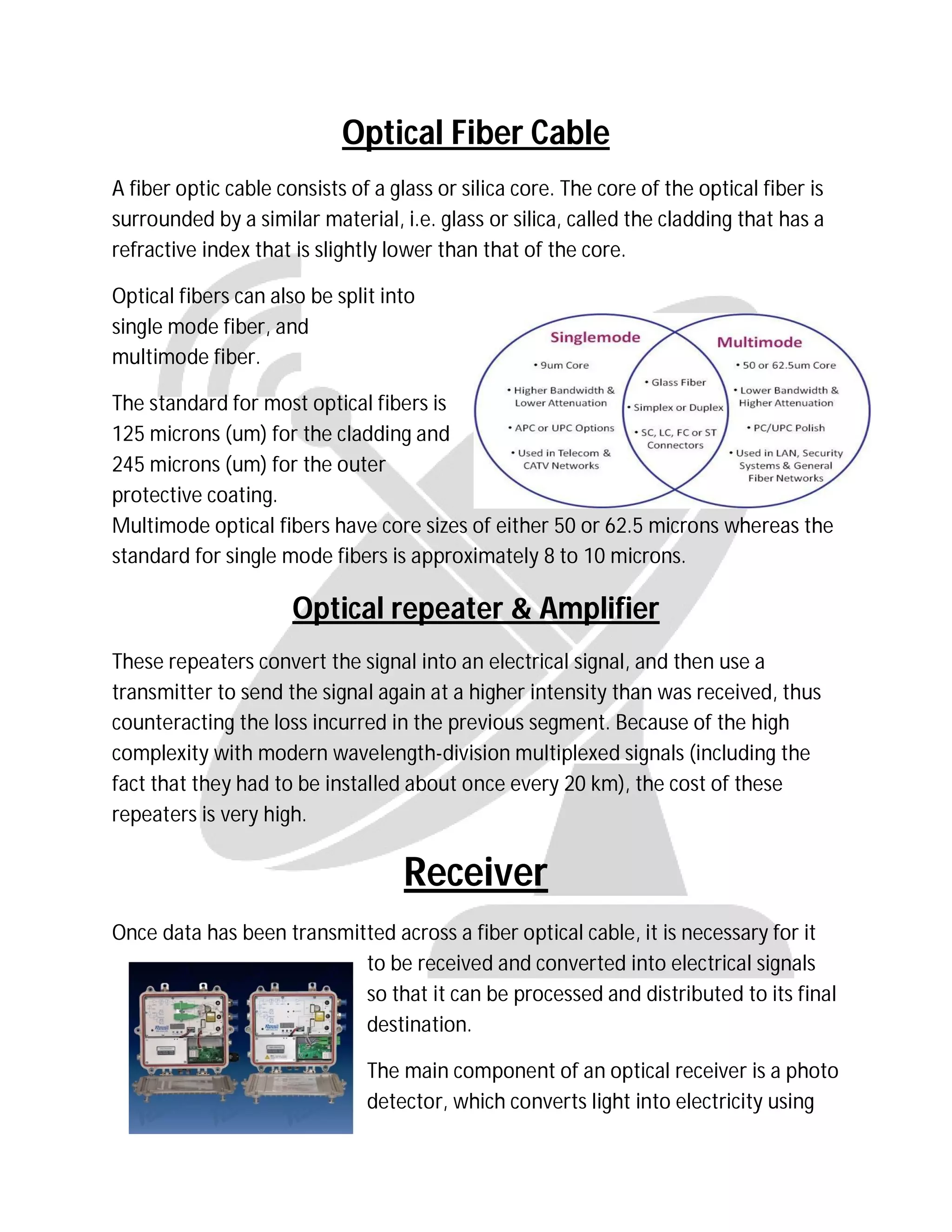 Optical Fiber Cable
A fiber optic cable consists of a glass or silica core. The core of the optical fiber is
surrounded by a similar material, i.e. glass or silica, called the cladding that has a
refractive index that is slightly lower than that of the core.
Optical fibers can also be split into
single mode fiber, and
multimode fiber.
The standard for most optical fibers is
125 microns (um) for the cladding and
245 microns (um) for the outer
protective coating.
Multimode optical fibers have core sizes of either 50 or 62.5 microns whereas the
standard for single mode fibers is approximately 8 to 10 microns.
Optical repeater & Amplifier
These repeaters convert the signal into an electrical signal, and then use a
transmitter to send the signal again at a higher intensity than was received, thus
counteracting the loss incurred in the previous segment. Because of the high
complexity with modern wavelength-division multiplexed signals (including the
fact that they had to be installed about once every 20 km), the cost of these
repeaters is very high.
Receiver
Once data has been transmitted across a fiber optical cable, it is necessary for it
to be received and converted into electrical signals
so that it can be processed and distributed to its final
destination.
The main component of an optical receiver is a photo
detector, which converts light into electricity using
 