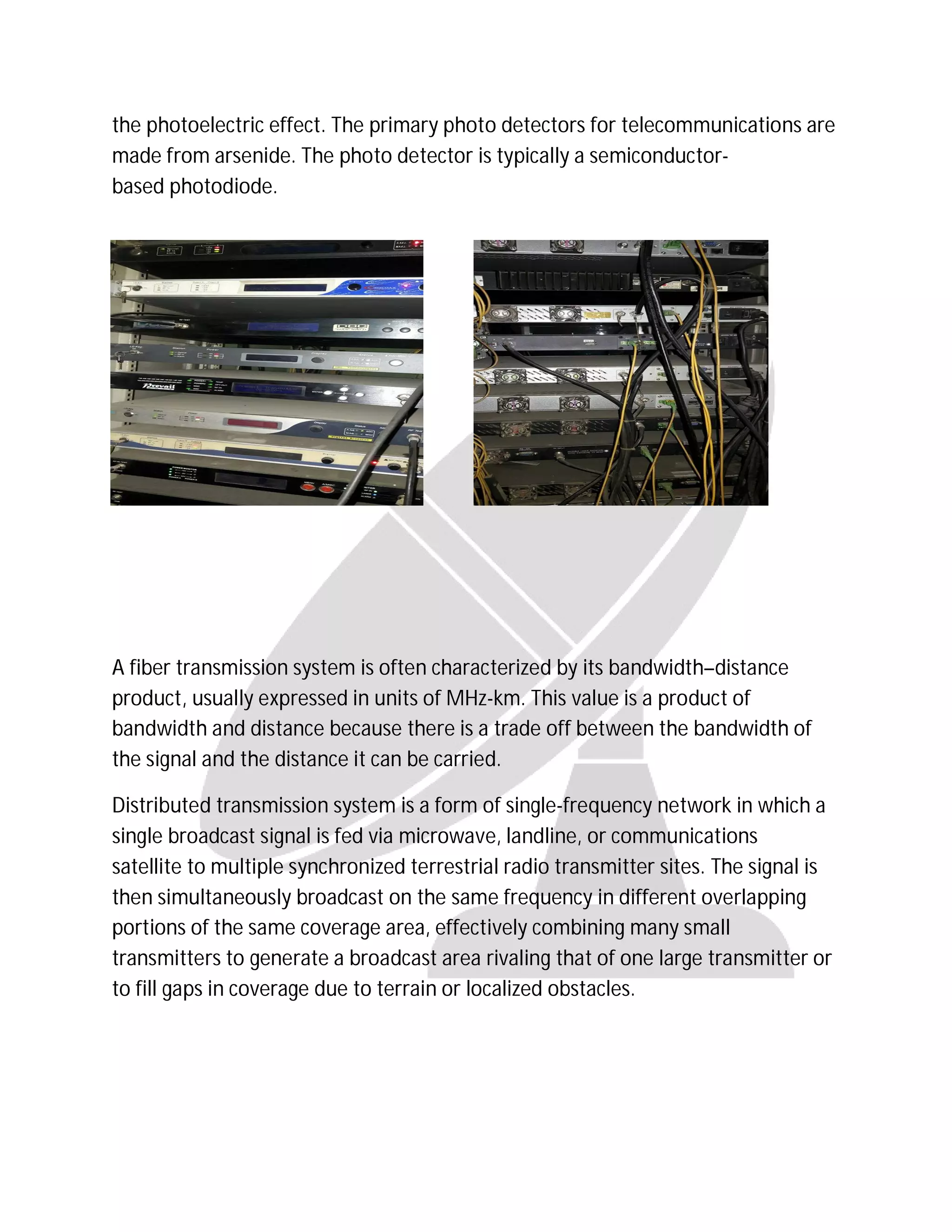 the photoelectric effect. The primary photo detectors for telecommunications are
made from arsenide. The photo detector is typically a semiconductor-
based photodiode.
A fiber transmission system is often characterized by its bandwidth–distance
product, usually expressed in units of MHz-km. This value is a product of
bandwidth and distance because there is a trade off between the bandwidth of
the signal and the distance it can be carried.
Distributed transmission system is a form of single-frequency network in which a
single broadcast signal is fed via microwave, landline, or communications
satellite to multiple synchronized terrestrial radio transmitter sites. The signal is
then simultaneously broadcast on the same frequency in different overlapping
portions of the same coverage area, effectively combining many small
transmitters to generate a broadcast area rivaling that of one large transmitter or
to fill gaps in coverage due to terrain or localized obstacles.
 