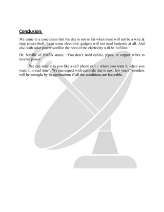 Conclusion:
We come to a conclusion that the day is not so far when there will not be a wire &
stop power theft. Even some electronic gadgets will not need batteries at all. And
also with solar power satellite the need of the electricity will be fulfilled.
Dr. Neville of NASA states, “You don’t need cables, pipes, or copper wires to
receive power.
We can send it to you like a cell phone call – where you want it, when you
want it, in real time”. We can expect with certitude that in next few years‟ wonders
will be wrought by its applications if all the conditions are favorable.
 