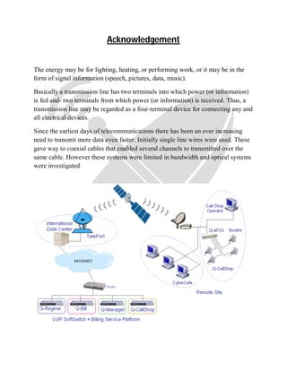 Acknowledgement
The energy may be for lighting, heating, or performing work, or it may be in the
form of signal information (speech, pictures, data, music).
Basically a transmission line has two terminals into which power (or information)
is fed and- two terminals from which power (or information) is received. Thus, a
transmission line may be regarded as a four-terminal device for connecting any and
all electrical devices.
Since the earliest days of telecommunications there has been an ever increasing
need to transmit more data even faster. Initially single line wires were used. These
gave way to coaxial cables that enabled several channels to transmitted over the
same cable. However these systems were limited in bandwidth and optical systems
were investigated.
 