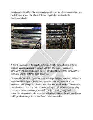 the photoelectric effect. The primary photo detectors for telecommunications are
made from arsenide. The photo detector is typically a semiconductor-
based photodiode.
A fiber transmission system is often characterized by its bandwidth–distance
product, usually expressed in units of MHz-km. This value is a product of
bandwidth and distance because there is a trade off between the bandwidth of
the signal and the distance it can be carried.
Distributed transmission system is a form of single-frequency network in which a
single broadcast signal is fed via microwave, landline, or communications
satellite to multiple synchronized terrestrial radio transmitter sites. The signal is
then simultaneously broadcast on the same frequency in different overlapping
portions of the same coverage area, effectively combining many small
transmitters to generate a broadcast area rivaling that of one large transmitter or
to fill gaps in coverage due to terrain or localized obstacles.
 