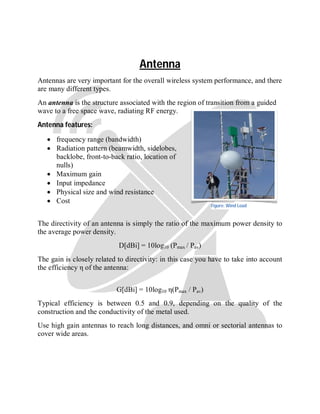 Antenna
Antennas are very important for the overall wireless system performance, and there
are many different types.
An antenna is the structure associated with the region of transition from a guided
wave to a free space wave, radiating RF energy.
Antenna features:
 frequency range (bandwidth)
 Radiation pattern (beamwidth, sidelobes,
backlobe, front-to-back ratio, location of
nulls)
 Maximum gain
 Input impedance
 Physical size and wind resistance
 Cost
The directivity of an antenna is simply the ratio of the maximum power density to
the average power density.
D[dBi] = 10log10 (Pmax / Pav)
The gain is closely related to directivity: in this case you have to take into account
the efficiency η of the antenna:
G[dBi] = 10log10 η(Pmax / Pav)
Typical efficiency is between 0.5 and 0.9, depending on the quality of the
construction and the conductivity of the metal used.
Use high gain antennas to reach long distances, and omni or sectorial antennas to
cover wide areas.
Figure: Wind Load
 