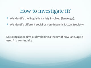 How to investigate it?
 We identify the linguistic variety involved (language).
 We identify different social or non-linguistic factors (society).
Sociolinguistics aims at developing a theory of how language is
used in a community.
 