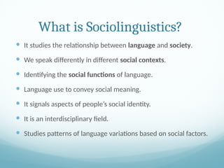What is Sociolinguistics?
 It studies the relationship between language and society.
 We speak differently in different social contexts.
 Identifying the social functions of language.
 Language use to convey social meaning.
 It signals aspects of people’s social identity.
 It is an interdisciplinary field.
 Studies patterns of language variations based on social factors.
 