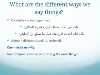 What are the different ways we
say things?
 Vocabulary, sounds, grammar.
 ‫الطائرة‬ ‫مغادرة‬ ‫قبل‬ ‫امتعتك‬ ‫اخذ‬ ‫من‬ ‫تاكد‬
 ‫الطيارة‬ ‫برا‬ ‫تطلع‬ ‫ما‬ ‫قبل‬ ‫اغراضك‬ ‫اخذت‬ ‫انك‬ ‫تاكد‬
 different dialects (standard, regional).
One-minute activity:
Give example of two ways of saying the same thing?
 