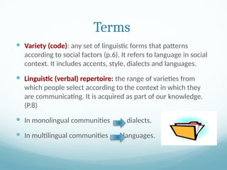 Terms
 Variety (code): any set of linguistic forms that patterns
according to social factors (p.6). It refers to language in social
context. It includes accents, style, dialects and languages.
 Linguistic (verbal) repertoire: the range of varieties from
which people select according to the context in which they
are communicating. It is acquired as part of our knowledge.
(P.8)
 In monolingual communities dialects.
 In multilingual communities languages.
 