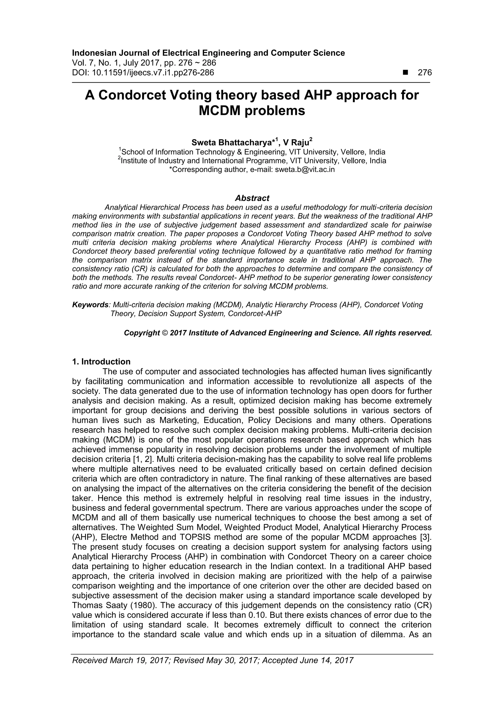 Indonesian Journal of Electrical Engineering and Computer Science
Vol. 7, No. 1, July 2017, pp. 276 ~ 286
DOI: 10.11591/ijeecs.v7.i1.pp276-286  276
Received March 19, 2017; Revised May 30, 2017; Accepted June 14, 2017
A Condorcet Voting theory based AHP approach for
MCDM problems
Sweta Bhattacharya*
1
, V Raju
2
1
School of Information Technology & Engineering, VIT University, Vellore, India
2
Institute of Industry and International Programme, VIT University, Vellore, India
*Corresponding author, e-mail: sweta.b@vit.ac.in
Abstract
Analytical Hierarchical Process has been used as a useful methodology for multi-criteria decision
making environments with substantial applications in recent years. But the weakness of the traditional AHP
method lies in the use of subjective judgement based assessment and standardized scale for pairwise
comparison matrix creation. The paper proposes a Condorcet Voting Theory based AHP method to solve
multi criteria decision making problems where Analytical Hierarchy Process (AHP) is combined with
Condorcet theory based preferential voting technique followed by a quantitative ratio method for framing
the comparison matrix instead of the standard importance scale in traditional AHP approach. The
consistency ratio (CR) is calculated for both the approaches to determine and compare the consistency of
both the methods. The results reveal Condorcet- AHP method to be superior generating lower consistency
ratio and more accurate ranking of the criterion for solving MCDM problems.
Keywords: Multi-criteria decision making (MCDM), Analytic Hierarchy Process (AHP), Condorcet Voting
Theory, Decision Support System, Condorcet-AHP
Copyright © 2017 Institute of Advanced Engineering and Science. All rights reserved.
1. Introduction
The use of computer and associated technologies has affected human lives significantly
by facilitating communication and information accessible to revolutionize all aspects of the
society. The data generated due to the use of information technology has open doors for further
analysis and decision making. As a result, optimized decision making has become extremely
important for group decisions and deriving the best possible solutions in various sectors of
human lives such as Marketing, Education, Policy Decisions and many others. Operations
research has helped to resolve such complex decision making problems. Multi-criteria decision
making (MCDM) is one of the most popular operations research based approach which has
achieved immense popularity in resolving decision problems under the involvement of multiple
decision criteria [1, 2]. Multi criteria decision-making has the capability to solve real life problems
where multiple alternatives need to be evaluated critically based on certain defined decision
criteria which are often contradictory in nature. The final ranking of these alternatives are based
on analysing the impact of the alternatives on the criteria considering the benefit of the decision
taker. Hence this method is extremely helpful in resolving real time issues in the industry,
business and federal governmental spectrum. There are various approaches under the scope of
MCDM and all of them basically use numerical techniques to choose the best among a set of
alternatives. The Weighted Sum Model, Weighted Product Model, Analytical Hierarchy Process
(AHP), Electre Method and TOPSIS method are some of the popular MCDM approaches [3].
The present study focuses on creating a decision support system for analysing factors using
Analytical Hierarchy Process (AHP) in combination with Condorcet Theory on a career choice
data pertaining to higher education research in the Indian context. In a traditional AHP based
approach, the criteria involved in decision making are prioritized with the help of a pairwise
comparison weighting and the importance of one criterion over the other are decided based on
subjective assessment of the decision maker using a standard importance scale developed by
Thomas Saaty (1980). The accuracy of this judgement depends on the consistency ratio (CR)
value which is considered accurate if less than 0.10. But there exists chances of error due to the
limitation of using standard scale. It becomes extremely difficult to connect the criterion
importance to the standard scale value and which ends up in a situation of dilemma. As an
 