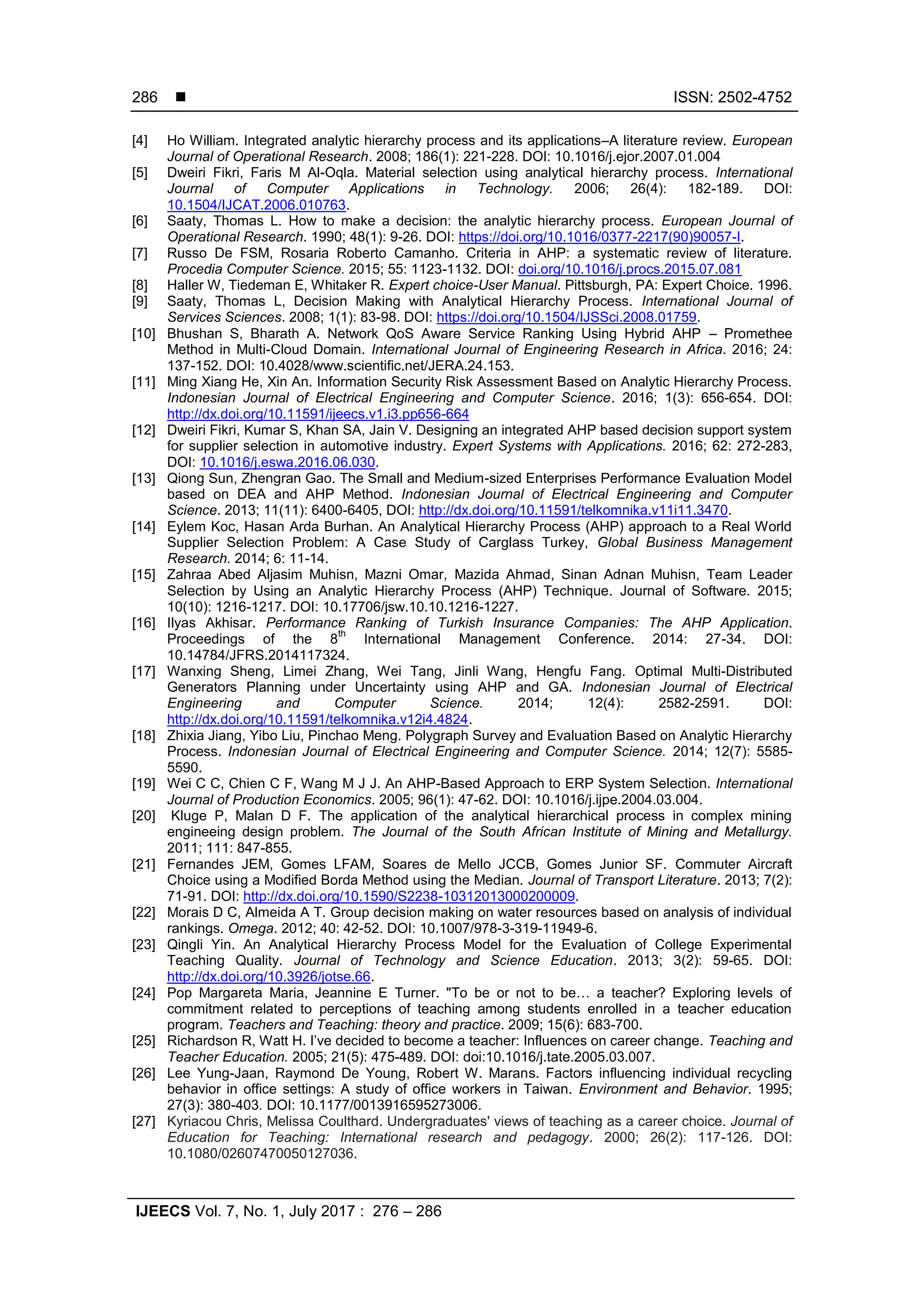  ISSN: 2502-4752
IJEECS Vol. 7, No. 1, July 2017 : 276 – 286
286
[4] Ho William. Integrated analytic hierarchy process and its applications–A literature review. European
Journal of Operational Research. 2008; 186(1): 221-228. DOI: 10.1016/j.ejor.2007.01.004
[5] Dweiri Fikri, Faris M Al-Oqla. Material selection using analytical hierarchy process. International
Journal of Computer Applications in Technology. 2006; 26(4): 182-189. DOI:
10.1504/IJCAT.2006.010763.
[6] Saaty, Thomas L. How to make a decision: the analytic hierarchy process. European Journal of
Operational Research. 1990; 48(1): 9-26. DOI: https://doi.org/10.1016/0377-2217(90)90057-I.
[7] Russo De FSM, Rosaria Roberto Camanho. Criteria in AHP: a systematic review of literature.
Procedia Computer Science. 2015; 55: 1123-1132. DOI: doi.org/10.1016/j.procs.2015.07.081
[8] Haller W, Tiedeman E, Whitaker R. Expert choice-User Manual. Pittsburgh, PA: Expert Choice. 1996.
[9] Saaty, Thomas L, Decision Making with Analytical Hierarchy Process. International Journal of
Services Sciences. 2008; 1(1): 83-98. DOI: https://doi.org/10.1504/IJSSci.2008.01759.
[10] Bhushan S, Bharath A. Network QoS Aware Service Ranking Using Hybrid AHP – Promethee
Method in Multi-Cloud Domain. International Journal of Engineering Research in Africa. 2016; 24:
137-152. DOI: 10.4028/www.scientific.net/JERA.24.153.
[11] Ming Xiang He, Xin An. Information Security Risk Assessment Based on Analytic Hierarchy Process.
Indonesian Journal of Electrical Engineering and Computer Science. 2016; 1(3): 656-654. DOI:
http://dx.doi.org/10.11591/ijeecs.v1.i3.pp656-664
[12] Dweiri Fikri, Kumar S, Khan SA, Jain V. Designing an integrated AHP based decision support system
for supplier selection in automotive industry. Expert Systems with Applications. 2016; 62: 272-283,
DOI: 10.1016/j.eswa.2016.06.030.
[13] Qiong Sun, Zhengran Gao. The Small and Medium-sized Enterprises Performance Evaluation Model
based on DEA and AHP Method. Indonesian Journal of Electrical Engineering and Computer
Science. 2013; 11(11): 6400-6405, DOI: http://dx.doi.org/10.11591/telkomnika.v11i11.3470.
[14] Eylem Koc, Hasan Arda Burhan. An Analytical Hierarchy Process (AHP) approach to a Real World
Supplier Selection Problem: A Case Study of Carglass Turkey, Global Business Management
Research. 2014; 6: 11-14.
[15] Zahraa Abed Aljasim Muhisn, Mazni Omar, Mazida Ahmad, Sinan Adnan Muhisn, Team Leader
Selection by Using an Analytic Hierarchy Process (AHP) Technique. Journal of Software. 2015;
10(10): 1216-1217. DOI: 10.17706/jsw.10.10.1216-1227.
[16] Ilyas Akhisar. Performance Ranking of Turkish Insurance Companies: The AHP Application.
Proceedings of the 8
th
International Management Conference. 2014: 27-34. DOI:
10.14784/JFRS.2014117324.
[17] Wanxing Sheng, Limei Zhang, Wei Tang, Jinli Wang, Hengfu Fang. Optimal Multi-Distributed
Generators Planning under Uncertainty using AHP and GA. Indonesian Journal of Electrical
Engineering and Computer Science. 2014; 12(4): 2582-2591. DOI:
http://dx.doi.org/10.11591/telkomnika.v12i4.4824.
[18] Zhixia Jiang, Yibo Liu, Pinchao Meng. Polygraph Survey and Evaluation Based on Analytic Hierarchy
Process. Indonesian Journal of Electrical Engineering and Computer Science. 2014; 12(7): 5585-
5590.
[19] Wei C C, Chien C F, Wang M J J. An AHP-Based Approach to ERP System Selection. International
Journal of Production Economics. 2005; 96(1): 47-62. DOI: 10.1016/j.ijpe.2004.03.004.
[20] Kluge P, Malan D F. The application of the analytical hierarchical process in complex mining
engineeing design problem. The Journal of the South African Institute of Mining and Metallurgy.
2011; 111: 847-855.
[21] Fernandes JEM, Gomes LFAM, Soares de Mello JCCB, Gomes Junior SF. Commuter Aircraft
Choice using a Modified Borda Method using the Median. Journal of Transport Literature. 2013; 7(2):
71-91. DOI: http://dx.doi.org/10.1590/S2238-10312013000200009.
[22] Morais D C, Almeida A T. Group decision making on water resources based on analysis of individual
rankings. Omega. 2012; 40: 42-52. DOI: 10.1007/978-3-319-11949-6.
[23] Qingli Yin. An Analytical Hierarchy Process Model for the Evaluation of College Experimental
Teaching Quality. Journal of Technology and Science Education. 2013; 3(2): 59-65. DOI:
http://dx.doi.org/10.3926/jotse.66.
[24] Pop Margareta Maria, Jeannine E Turner. "To be or not to be… a teacher? Exploring levels of
commitment related to perceptions of teaching among students enrolled in a teacher education
program. Teachers and Teaching: theory and practice. 2009; 15(6): 683-700.
[25] Richardson R, Watt H. I’ve decided to become a teacher: Influences on career change. Teaching and
Teacher Education. 2005; 21(5): 475-489. DOI: doi:10.1016/j.tate.2005.03.007.
[26] Lee Yung-Jaan, Raymond De Young, Robert W. Marans. Factors influencing individual recycling
behavior in office settings: A study of office workers in Taiwan. Environment and Behavior. 1995;
27(3): 380-403. DOI: 10.1177/0013916595273006.
[27] Kyriacou Chris, Melissa Coulthard. Undergraduates' views of teaching as a career choice. Journal of
Education for Teaching: International research and pedagogy. 2000; 26(2): 117-126. DOI:
10.1080/02607470050127036.
 