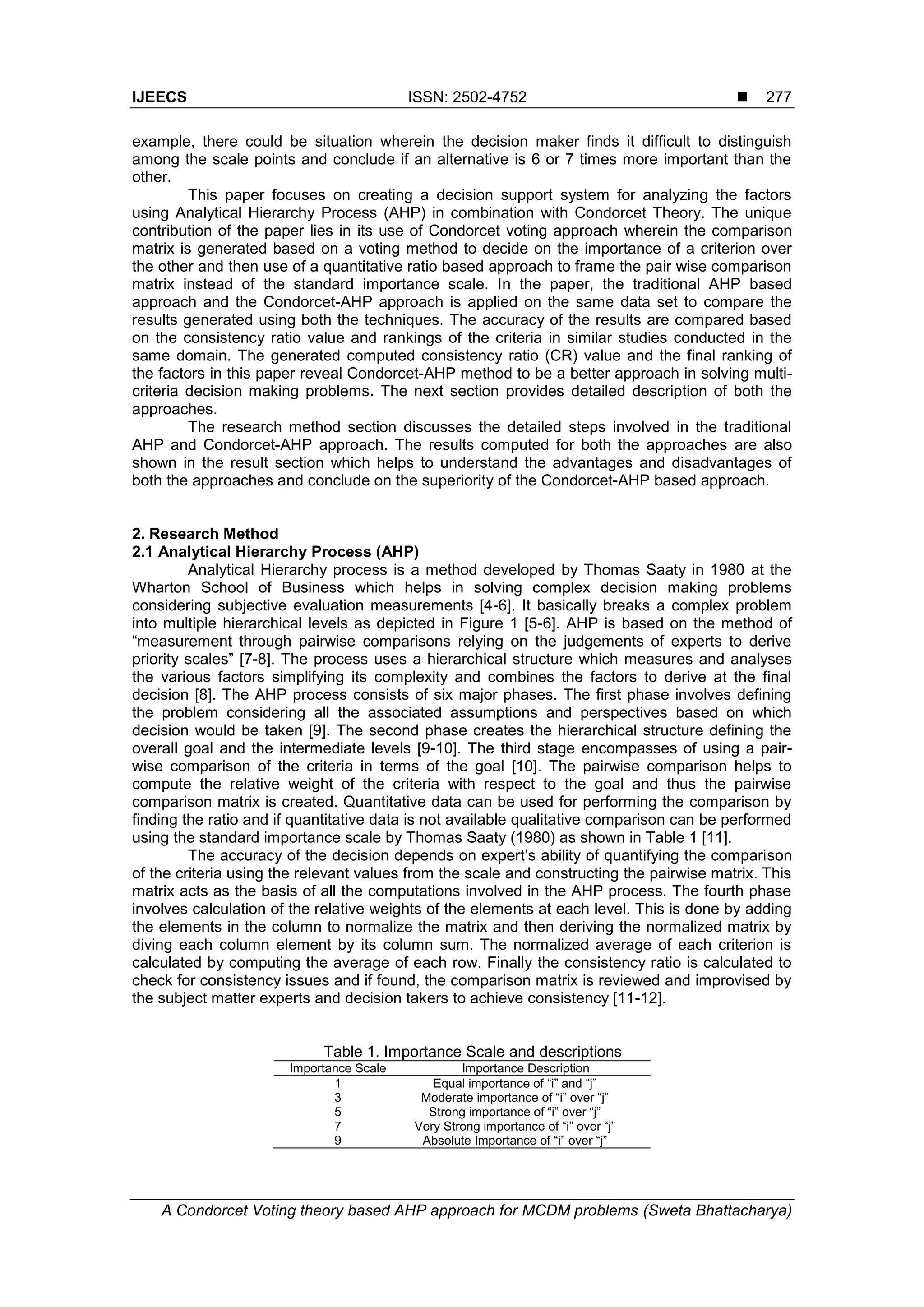 IJEECS ISSN: 2502-4752 
A Condorcet Voting theory based AHP approach for MCDM problems (Sweta Bhattacharya)
277
example, there could be situation wherein the decision maker finds it difficult to distinguish
among the scale points and conclude if an alternative is 6 or 7 times more important than the
other.
This paper focuses on creating a decision support system for analyzing the factors
using Analytical Hierarchy Process (AHP) in combination with Condorcet Theory. The unique
contribution of the paper lies in its use of Condorcet voting approach wherein the comparison
matrix is generated based on a voting method to decide on the importance of a criterion over
the other and then use of a quantitative ratio based approach to frame the pair wise comparison
matrix instead of the standard importance scale. In the paper, the traditional AHP based
approach and the Condorcet-AHP approach is applied on the same data set to compare the
results generated using both the techniques. The accuracy of the results are compared based
on the consistency ratio value and rankings of the criteria in similar studies conducted in the
same domain. The generated computed consistency ratio (CR) value and the final ranking of
the factors in this paper reveal Condorcet-AHP method to be a better approach in solving multi-
criteria decision making problems. The next section provides detailed description of both the
approaches.
The research method section discusses the detailed steps involved in the traditional
AHP and Condorcet-AHP approach. The results computed for both the approaches are also
shown in the result section which helps to understand the advantages and disadvantages of
both the approaches and conclude on the superiority of the Condorcet-AHP based approach.
2. Research Method
2.1 Analytical Hierarchy Process (AHP)
Analytical Hierarchy process is a method developed by Thomas Saaty in 1980 at the
Wharton School of Business which helps in solving complex decision making problems
considering subjective evaluation measurements [4-6]. It basically breaks a complex problem
into multiple hierarchical levels as depicted in Figure 1 [5-6]. AHP is based on the method of
“measurement through pairwise comparisons relying on the judgements of experts to derive
priority scales” [7-8]. The process uses a hierarchical structure which measures and analyses
the various factors simplifying its complexity and combines the factors to derive at the final
decision [8]. The AHP process consists of six major phases. The first phase involves defining
the problem considering all the associated assumptions and perspectives based on which
decision would be taken [9]. The second phase creates the hierarchical structure defining the
overall goal and the intermediate levels [9-10]. The third stage encompasses of using a pair-
wise comparison of the criteria in terms of the goal [10]. The pairwise comparison helps to
compute the relative weight of the criteria with respect to the goal and thus the pairwise
comparison matrix is created. Quantitative data can be used for performing the comparison by
finding the ratio and if quantitative data is not available qualitative comparison can be performed
using the standard importance scale by Thomas Saaty (1980) as shown in Table 1 [11].
The accuracy of the decision depends on expert’s ability of quantifying the comparison
of the criteria using the relevant values from the scale and constructing the pairwise matrix. This
matrix acts as the basis of all the computations involved in the AHP process. The fourth phase
involves calculation of the relative weights of the elements at each level. This is done by adding
the elements in the column to normalize the matrix and then deriving the normalized matrix by
diving each column element by its column sum. The normalized average of each criterion is
calculated by computing the average of each row. Finally the consistency ratio is calculated to
check for consistency issues and if found, the comparison matrix is reviewed and improvised by
the subject matter experts and decision takers to achieve consistency [11-12].
Table 1. Importance Scale and descriptions
Importance Scale Importance Description
1 Equal importance of “i” and “j”
3 Moderate importance of “i” over “j”
5 Strong importance of “i” over “j”
7 Very Strong importance of “i” over “j”
9 Absolute Importance of “i” over “j”
 