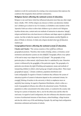 students to work for social justice by creating a true consciousness that expresses the
conditions that marginalize them and their communities.
Religious factors affecting the national system of education.
Religion is one such factor which has influenced education more than any other single
factor. (Sodhi, 1983: 25)The religion one chooses to follow can determine whether
one’s children go to school or not. For instance, in Zimbabwe some members of the
Apostolic Faith sect refuse to allow their children to go to school at all. Religious
loyalties dictate aims, content and even methods of instruction in education. Indeed,
religion and beliefs have also been known to influence and shape aspects in education
system. Just like in India the majority in Urdu board students enrolled Muslims in
place of Hindu or christens. In India only religion decided what type of education
students get.
Geographical factors affecting the national system of education.
Chaube and Chaube: “The various countries of the world have different
geographical positions. Therefore, their modes of living, culture, civilization, social
institutions and education systems are also different. Geography affects every sphere
of life and in many ways shapes the lives of a people”. The geography of any
particular place is often natural, which means that it is undefined by man. Education
system is influenced by the geography of the particular region. The geography of a
particular area dictates the type of building and equipment, means and methods of
transporting children to school, school going age of pupils among others. Three major
geographical aspects… climatic conditions, population distribution and
Land configuration. In regard to Climatic Conditions they influence the system of
education in terms of content of education depend on the continental climate, for
example, training of teachers in the university is likely to emphasize more on
university base training. In regard to Population Distribution, which is often as a
result of geographical influence also affects the educational system. Worldwide,
population is either concentrated in the urban centers, or scattered in the country side
having two systems of education, that is, one for the urban areas and the other for
rural areas. In regard to Land Configuration, this also influences the education system
in terms of architectural structure of farm houses, school buildings, village location
and also the whole way of life and thinking of people. By and large land configuration
determines settlement and location of schools.
 