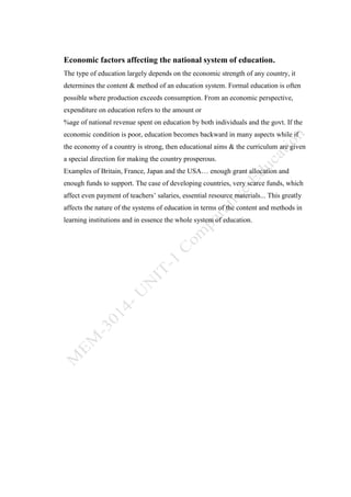 Economic factors affecting the national system of education.
The type of education largely depends on the economic strength of any country, it
determines the content & method of an education system. Formal education is often
possible where production exceeds consumption. From an economic perspective,
expenditure on education refers to the amount or
%age of national revenue spent on education by both individuals and the govt. If the
economic condition is poor, education becomes backward in many aspects while if
the economy of a country is strong, then educational aims & the curriculum are given
a special direction for making the country prosperous.
Examples of Britain, France, Japan and the USA… enough grant allocation and
enough funds to support. The case of developing countries, very scarce funds, which
affect even payment of teachers’ salaries, essential resource materials... This greatly
affects the nature of the systems of education in terms of the content and methods in
learning institutions and in essence the whole system of education.
 
