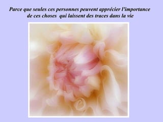 Parce que seules ces personnes peuvent apprécier l'importance  de ces choses  qui laissent des traces dans la vie 