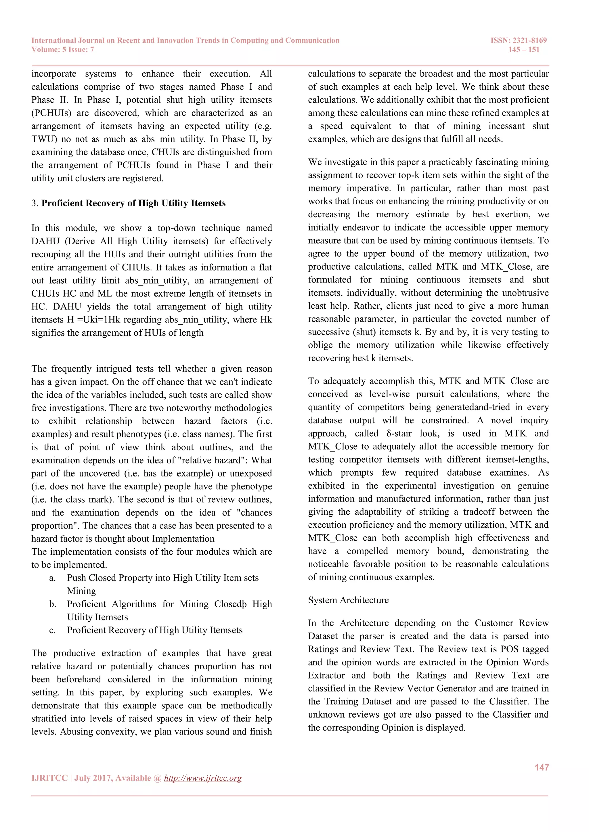 International Journal on Recent and Innovation Trends in Computing and Communication ISSN: 2321-8169 Volume: 5 Issue: 7 145 – 151 _______________________________________________________________________________________________ 147 IJRITCC | July 2017, Available @ http://www.ijritcc.org _______________________________________________________________________________________ incorporate systems to enhance their execution. All calculations comprise of two stages named Phase I and Phase II. In Phase I, potential shut high utility itemsets (PCHUIs) are discovered, which are characterized as an arrangement of itemsets having an expected utility (e.g. TWU) no not as much as abs_min_utility. In Phase II, by examining the database once, CHUIs are distinguished from the arrangement of PCHUIs found in Phase I and their utility unit clusters are registered. 3. Proficient Recovery of High Utility Itemsets In this module, we show a top-down technique named DAHU (Derive All High Utility itemsets) for effectively recouping all the HUIs and their outright utilities from the entire arrangement of CHUIs. It takes as information a flat out least utility limit abs_min_utility, an arrangement of CHUIs HC and ML the most extreme length of itemsets in HC. DAHU yields the total arrangement of high utility itemsets H =Uki=1Hk regarding abs_min_utility, where Hk signifies the arrangement of HUIs of length The frequently intrigued tests tell whether a given reason has a given impact. On the off chance that we can't indicate the idea of the variables included, such tests are called show free investigations. There are two noteworthy methodologies to exhibit relationship between hazard factors (i.e. examples) and result phenotypes (i.e. class names). The first is that of point of view think about outlines, and the examination depends on the idea of "relative hazard": What part of the uncovered (i.e. has the example) or unexposed (i.e. does not have the example) people have the phenotype (i.e. the class mark). The second is that of review outlines, and the examination depends on the idea of "chances proportion". The chances that a case has been presented to a hazard factor is thought about Implementation The implementation consists of the four modules which are to be implemented. a. Push Closed Property into High Utility Item sets Mining b. Proficient Algorithms for Mining Closedþ High Utility Itemsets c. Proficient Recovery of High Utility Itemsets The productive extraction of examples that have great relative hazard or potentially chances proportion has not been beforehand considered in the information mining setting. In this paper, by exploring such examples. We demonstrate that this example space can be methodically stratified into levels of raised spaces in view of their help levels. Abusing convexity, we plan various sound and finish calculations to separate the broadest and the most particular of such examples at each help level. We think about these calculations. We additionally exhibit that the most proficient among these calculations can mine these refined examples at a speed equivalent to that of mining incessant shut examples, which are designs that fulfill all needs. We investigate in this paper a practicably fascinating mining assignment to recover top-k item sets within the sight of the memory imperative. In particular, rather than most past works that focus on enhancing the mining productivity or on decreasing the memory estimate by best exertion, we initially endeavor to indicate the accessible upper memory measure that can be used by mining continuous itemsets. To agree to the upper bound of the memory utilization, two productive calculations, called MTK and MTK_Close, are formulated for mining continuous itemsets and shut itemsets, individually, without determining the unobtrusive least help. Rather, clients just need to give a more human reasonable parameter, in particular the coveted number of successive (shut) itemsets k. By and by, it is very testing to oblige the memory utilization while likewise effectively recovering best k itemsets. To adequately accomplish this, MTK and MTK_Close are conceived as level-wise pursuit calculations, where the quantity of competitors being generatedand-tried in every database output will be constrained. A novel inquiry approach, called δ-stair look, is used in MTK and MTK_Close to adequately allot the accessible memory for testing competitor itemsets with different itemset-lengths, which prompts few required database examines. As exhibited in the experimental investigation on genuine information and manufactured information, rather than just giving the adaptability of striking a tradeoff between the execution proficiency and the memory utilization, MTK and MTK_Close can both accomplish high effectiveness and have a compelled memory bound, demonstrating the noticeable favorable position to be reasonable calculations of mining continuous examples. System Architecture In the Architecture depending on the Customer Review Dataset the parser is created and the data is parsed into Ratings and Review Text. The Review text is POS tagged and the opinion words are extracted in the Opinion Words Extractor and both the Ratings and Review Text are classified in the Review Vector Generator and are trained in the Training Dataset and are passed to the Classifier. The unknown reviews got are also passed to the Classifier and the corresponding Opinion is displayed. 