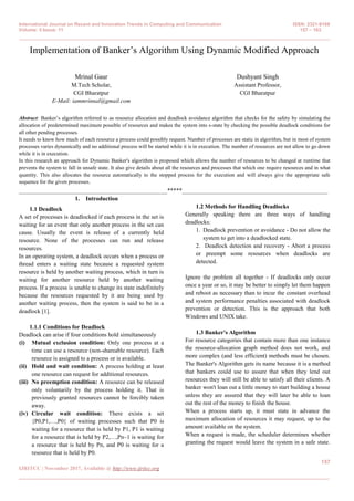 International Journal on Recent and Innovation Trends in Computing and Communication ISSN: 2321-8169
Volume: 5 Issue: 11 157 – 163
_______________________________________________________________________________________________
157
IJRITCC | November 2017, Available @ http://www.ijritcc.org
_______________________________________________________________________________________
Implementation of Banker’s Algorithm Using Dynamic Modified Approach
Mrinal Gaur
M.Tech Scholar,
CGI Bharatpur
E-Mail: iammrinnal@gmail.com
Dushyant Singh
Assistant Professor,
CGI Bharatpur
Abstract: Banker’s algorithm referred to as resource allocation and deadlock avoidance algorithm that checks for the safety by simulating the
allocation of predetermined maximum possible of resources and makes the system into s-state by checking the possible deadlock conditions for
all other pending processes.
It needs to know how much of each resource a process could possibly request. Number of processes are static in algorithm, but in most of system
processes varies dynamically and no additional process will be started while it is in execution. The number of resources are not allow to go down
while it is in execution.
In this research an approach for Dynamic Banker's algorithm is proposed which allows the number of resources to be changed at runtime that
prevents the system to fall in unsafe state. It also give details about all the resources and processes that which one require resources and in what
quantity. This also allocates the resource automatically to the stopped process for the execution and will always give the appropriate safe
sequence for the given processes.
__________________________________________________*****_________________________________________________
1. Introduction
1.1 Deadlock
A set of processes is deadlocked if each process in the set is
waiting for an event that only another process in the set can
cause. Usually the event is release of a currently held
resource. None of the processes can run and release
resources.
In an operating system, a deadlock occurs when a process or
thread enters a waiting state because a requested system
resource is held by another waiting process, which in turn is
waiting for another resource held by another waiting
process. If a process is unable to change its state indefinitely
because the resources requested by it are being used by
another waiting process, then the system is said to be in a
deadlock [1].
1.1.1 Conditions for Deadlock
Deadlock can arise if four conditions hold simultaneously
(i) Mutual exclusion condition: Only one process at a
time can use a resource (non-shareable resource). Each
resource is assigned to a process or is available.
(ii) Hold and wait condition: A process holding at least
one resource can request for additional resources.
(iii) No preemption condition: A resource can be released
only voluntarily by the process holding it. That is
previously granted resources cannot be forcibly taken
away.
(iv) Circular wait condition: There exists a set
{P0,P1,…,P0} of waiting processes such that P0 is
waiting for a resource that is held by P1, P1 is waiting
for a resource that is held by P2,…,Pn–1 is waiting for
a resource that is held by Pn, and P0 is waiting for a
resource that is held by P0.
1.2 Methods for Handling Deadlocks
Generally speaking there are three ways of handling
deadlocks:
1. Deadlock prevention or avoidance - Do not allow the
system to get into a deadlocked state.
2. Deadlock detection and recovery - Abort a process
or preempt some resources when deadlocks are
detected.
Ignore the problem all together - If deadlocks only occur
once a year or so, it may be better to simply let them happen
and reboot as necessary than to incur the constant overhead
and system performance penalties associated with deadlock
prevention or detection. This is the approach that both
Windows and UNIX take.
1.3 Banker's Algorithm
For resource categories that contain more than one instance
the resource-allocation graph method does not work, and
more complex (and less efficient) methods must be chosen.
The Banker's Algorithm gets its name because it is a method
that bankers could use to assure that when they lend out
resources they will still be able to satisfy all their clients. A
banker won't loan out a little money to start building a house
unless they are assured that they will later be able to loan
out the rest of the money to finish the house.
When a process starts up, it must state in advance the
maximum allocation of resources it may request, up to the
amount available on the system.
When a request is made, the scheduler determines whether
granting the request would leave the system in a safe state.
 