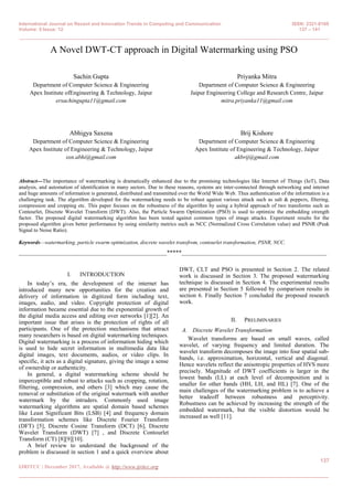 International Journal on Recent and Innovation Trends in Computing and Communication ISSN: 2321-8169
Volume: 5 Issue: 12 137 – 141
_______________________________________________________________________________________________
137
IJRITCC | December 2017, Available @ http://www.ijritcc.org
_______________________________________________________________________________________
A Novel DWT-CT approach in Digital Watermarking using PSO
Sachin Gupta
Department of Computer Science & Engineering
Apex Institute ofEngineering & Technology, Jaipur
ersachingupta11@gmail.com
Priyanka Mitra
Department of Computer Science & Engineering
Jaipur Engineering College and Research Centre, Jaipur
mitra.priyanka11@gmail.com
Abhigya Saxena
Department of Computer Science & Engineering
Apex Institute of Engineering & Technology, Jaipur
sxn.abhi@gmail.com
Brij Kishore
Department of Computer Science & Engineering
Apex Institute of Engineering & Technology, Jaipur
akbrij@gmail.com
Abstract---The importance of watermarking is dramatically enhanced due to the promising technologies like Internet of Things (IoT), Data
analysis, and automation of identification in many sectors. Due to these reasons, systems are inter-connected through networking and internet
and huge amounts of information is generated, distributed and transmitted over the World Wide Web. Thus authentication of the information is a
challenging task. The algorithm developed for the watermarking needs to be robust against various attack such as salt & peppers, filtering,
compression and cropping etc. This paper focuses on the robustness of the algorithm by using a hybrid approach of two transforms such as
Contourlet, Discrete Wavelet Transform (DWT). Also, the Particle Swarm Optimization (PSO) is used to optimize the embedding strength
factor. The proposed digital watermarking algorithm has been tested against common types of image attacks. Experiment results for the
proposed algorithm gives better performance by using similarity metrics such as NCC (Normalized Cross Correlation value) and PSNR (Peak
Signal to Noise Ratio).
Keywords—watermarking, particle swarm optimization, discrete wavelet transfrom, contourlet transformation, PSNR, NCC.
__________________________________________________*****_________________________________________________
I. INTRODUCTION
In today‟s era, the development of the internet has
introduced many new opportunities for the creation and
delivery of information in digitized form including text,
images, audio, and video. Copyright protection of digital
information became essential due to the exponential growth of
the digital media access and editing over networks [1][2]. An
important issue that arises is the protection of rights of all
participants. One of the protection mechanisms that attract
many researchers is based on digital watermarking techniques.
Digital watermarking is a process of information hiding which
is used to hide secret information in multimedia data like
digital images, text documents, audios, or video clips. In
specific, it acts as a digital signature, giving the image a sense
of ownership or authenticity.
In general, a digital watermarking scheme should be
imperceptible and robust to attacks such as cropping, rotation,
filtering, compression, and others [3] which may cause the
removal or substitution of the original watermark with another
watermark by the intruders. Commonly used image
watermarking algorithms are spatial domain based schemes
like Least Significant Bits (LSB) [4] and frequency domain
transformation schemes like Discrete Fourier Transform
(DFT) [5], Discrete Cosine Transform (DCT) [6], Discrete
Wavelet Transform (DWT) [7] , and Discrete Contourlet
Transform (CT) [8][9][10].
A brief review to understand the background of the
problem is discussed in section 1 and a quick overview about
DWT, CLT and PSO is presented in Section 2. The related
work is discussed in Section 3. The proposed watermarking
technique is discussed in Section 4. The experimental results
are presented in Section 5 followed by comparison results in
section 6. Finally Section 7 concluded the proposed research
work.
II. PRELIMINARIES
A. Discrete Wavelet Transformation
Wavelet transforms are based on small waves, called
wavelet, of varying frequency and limited duration. The
wavelet transform decomposes the image into four spatial sub-
bands, i.e. approximation, horizontal, vertical and diagonal.
Hence wavelets reflect the anisotropic properties of HVS more
precisely. Magnitude of DWT coefficients is larger in the
lowest bands (LL) at each level of decomposition and is
smaller for other bands (HH, LH, and HL) [7]. One of the
main challenges of the watermarking problem is to achieve a
better tradeoff between robustness and perceptivity.
Robustness can be achieved by increasing the strength of the
embedded watermark, but the visible distortion would be
increased as well [11].
 