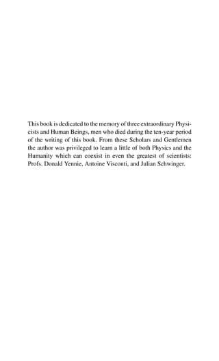 This book is dedicated to the memory of three extraordinary Physi-
cists and Human Beings, men who died during the ten-year period
of the writing of this book. From these Scholars and Gentlemen
the author was privileged to learn a little of both Physics and the
Humanity which can coexist in even the greatest of scientists:
Profs. Donald Yennie, Antoine Visconti, and Julian Schwinger.
 