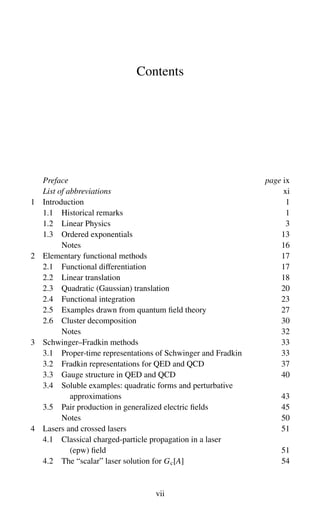 Contents
Preface page ix
List of abbreviations xi
1 Introduction 1
1.1 Historical remarks 1
1.2 Linear Physics 3
1.3 Ordered exponentials 13
Notes 16
2 Elementary functional methods 17
2.1 Functional differentiation 17
2.2 Linear translation 18
2.3 Quadratic (Gaussian) translation 20
2.4 Functional integration 23
2.5 Examples drawn from quantum field theory 27
2.6 Cluster decomposition 30
Notes 32
3 Schwinger–Fradkin methods 33
3.1 Proper-time representations of Schwinger and Fradkin 33
3.2 Fradkin representations for QED and QCD 37
3.3 Gauge structure in QED and QCD 40
3.4 Soluble examples: quadratic forms and perturbative
approximations 43
3.5 Pair production in generalized electric fields 45
Notes 50
4 Lasers and crossed lasers 51
4.1 Classical charged-particle propagation in a laser
(epw) field 51
4.2 The “scalar” laser solution for Gc[A] 54
vii
 