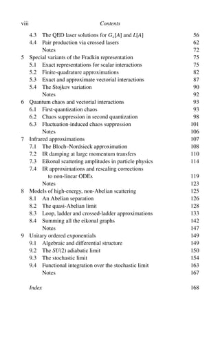 viii Contents
4.3 The QED laser solutions for Gc[A] and L[A] 56
4.4 Pair production via crossed lasers 62
Notes 72
5 Special variants of the Fradkin representation 75
5.1 Exact representations for scalar interactions 75
5.2 Finite-quadrature approximations 82
5.3 Exact and approximate vectorial interactions 87
5.4 The Stojkov variation 90
Notes 92
6 Quantum chaos and vectorial interactions 93
6.1 First-quantization chaos 93
6.2 Chaos suppression in second quantization 98
6.3 Fluctuation-induced chaos suppression 101
Notes 106
7 Infrared approximations 107
7.1 The Bloch–Nordsieck approximation 108
7.2 IR damping at large momentum transfers 110
7.3 Eikonal scattering amplitudes in particle physics 114
7.4 IR approximations and rescaling corrections
to non-linear ODEs 119
Notes 123
8 Models of high-energy, non-Abelian scattering 125
8.1 An Abelian separation 126
8.2 The quasi-Abelian limit 128
8.3 Loop, ladder and crossed-ladder approximations 133
8.4 Summing all the eikonal graphs 142
Notes 147
9 Unitary ordered exponentials 149
9.1 Algebraic and differential structure 149
9.2 The SU(2) adiabatic limit 150
9.3 The stochastic limit 154
9.4 Functional integration over the stochastic limit 163
Notes 167
Index 168
 