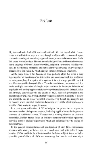 Preface
Physics, and indeed all of Science and rational Life, is a causal affair. Events
occur in a well-defined way; and even though nonlinear effects may mask a pre-
cise understanding of an underlying mechanism, there can be no rational doubt
that cause preceeds effect. The mathematical expression of this truth is couched
in the language of Green’s functions (GFs), originally invented to provide solu-
tions to electrostatic problems, and subsequently generalized to give compact
expression to the causality which appears in time-dependent situations.
At the same time, it has become at least partially clear that when a very
large number of iterations of an interaction are associated with the nonlinear,
or strong-coupling description of a system, it is not always possible to link
specific causes with observed effects. Thus the transition to chaos observed first
in the multiple repetition of simple maps, and then in the fractal behavior of
physical fluids as they approach fully developed turbulence; thus the realization
that strongly coupled gluons and quarks of QCD need not propagate in the
causal manner expected from perturbative approximations. Causality is clearly
and explicitly true in weakly coupled systems, even though this property can
be masked when essential nonlinear dynamics prevent the identification of a
specific effect as due to a specific cause.
In recent years, utilization of GF techniques has grown to encompass an
immense number of disparate subjects, including application to the large-scale
structure of nonlinear systems. Whether one is treating classical or quantum
mechanics, Navier–Stokes fluids or ordinary nonlinear differential equations,
there is a corps of analogous problems which can advantageously be treated by
these methods.
In the general representation and construction of such GFs, encountered
across a wide variety of fields, one meets and must deal with ordered expo-
nentials (OEs); and it is for this reason that the latter subject forms an indis-
pensable part of this book. OEs are interesting functions in their own right,
ix
 