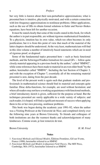 x Preface
but very little is known about their non-perturbative approximations; what is
presented here is intuitive, physically motivated, and with a certain connection
with low-frequency approximations to nonlinear problems. Other applications,
such as the use of OEs to obtain formal solutions to Euler and Navier–Stokes
equations, have been left for another occasion.
It must be stated clearly that some of the results stated in this book, for which
the author is in part responsible, are without rigorous mathematical foundation.
To a physicist, intuition has its own value, which too often becomes its only
justification; but it is from this point of view that much of the material of the
latter chapters should be understood. At the very least, mathematicians will find
in this slim volume a number of intuitively based statements which are in need
of rigorous proof, or disproof.
Some of the fundamental topics presented here – such as basic functional
methods, and the Schwinger/Fradkin formalism for causal GFs – follow quite
closely material appearing in a previous book by the author,1
called “HMF#2”,
while some references have been made to material in an even older book2
by the
author, hereinafter called “HMF#1”. Including the last Section of Chapter 3,
and with the exception of Chapter 7, essentially all of the remaining material
presented is new, dating from the past decade.
The level of the present work is again such that graduate students and pro-
fessionals in mathematical science should find its material and concepts quite
familiar. Dirac delta-functions, for example, are used without hesitation; and
whereallreadersmaynothaveaworkingacquaintancewithfunctionalmethods,
a brief introductory sketch is given, sufficient for the purpose at hand. But the
techniques presented are surely applicable to a wide variety of subjects; and
each reader, it is hoped, will find a significant measure of success when applying
them to his or her own pressing, nonlinear problems.
This book was begun during the academic year 1991–92, when the author
was a Visiting Professor at the Université de Nice; and completed slowly over
the following nine years at Brown University. To friends and colleagues of
both institutions are due the warmest thanks and acknowledgement of many
kindnesses. Comme avant, je leur remercie de tout.
Brown University H. M. Fried
Notes
1 Functional Methods and Eikonal Models, Éditions Frontières, Gif-sur-Yvette,
France (1990), hereinafter referred to as HMF#2
2 Functional Methods and Models in Quantum Field Theory, The MIT Press,
Cambridge, MA (1972), hereinafter referred to as HMF#1
 