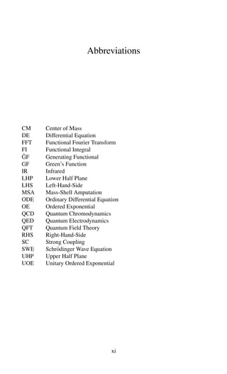 Abbreviations
CM Center of Mass
DE Differential Equation
FFT Functional Fourier Transform
FI Functional Integral
ĜF Generating Functional
GF Green’s Function
IR Infrared
LHP Lower Half Plane
LHS Left-Hand-Side
MSA Mass-Shell Amputation
ODE Ordinary Differential Equation
OE Ordered Exponential
QCD Quantum Chromodynamics
QED Quantum Electrodynamics
QFT Quantum Field Theory
RHS Right-Hand-Side
SC Strong Coupling
SWE Schrödinger Wave Equation
UHP Upper Half Plane
UOE Unitary Ordered Exponential
xi
 