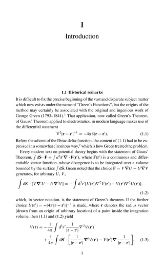 1
Introduction
1.1 Historical remarks
It is difficult to fix the precise beginning of the vast and disparate subject matter
which now exists under the name of “Green’s Functions”, but the origins of the
method may certainly be associated with the original and ingenious work of
George Green (1793–1841).1
That application, now called Green’s Theorem,
of Gauss’ Theorem applied to electrostatics, in modern language makes use of
the differential statement
∇2
|r − r
|−1
= −4πδ(r − r
). (1.1)
Before the advent of the Dirac delta-function, the content of (1.1) had to be ex-
pressed in a somewhat circuitous way,2
which is how Green treated the problem.
Every modern text on potential theory begins with the statement of Gauss’
Theorem,

dS · F =

d3
r
∇
· F(r
), where F(r
) is a continuous and differ-
entiable vector function, whose divergence is to be integrated over a volume
bounded by the surface

dS. Green noted that the choice F = V ∇U − U∇V
generates, for arbitrary U, V ,

dS
· [V ∇
U − U∇
V ] = −

d3
r
[U(r
)∇2
V (r
) − V (r
)∇2
U(r
)],
(1.2)
which, in vector notation, is the statement of Green’s theorem. If the further
choice U(r
) = −(4π|r − r
|)−1
is made, where r denotes the radius vector
(drawn from an origin of arbitrary location) of a point inside the integration
volume, then (1.1) and (1.2) yield
V (r) = −
1
4π

d3
r 1
|r − r|
∇2
V (r
)
+
1
4π

dS
·

1
|r − r|
∇
V (r
) − V (r
)∇ 1
|r − r|

. (1.3)
1
 