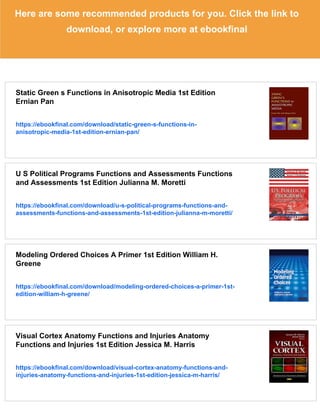 Here are some recommended products for you. Click the link to
download, or explore more at ebookfinal
Static Green s Functions in Anisotropic Media 1st Edition
Ernian Pan
https://ebookfinal.com/download/static-green-s-functions-in-
anisotropic-media-1st-edition-ernian-pan/
U S Political Programs Functions and Assessments Functions
and Assessments 1st Edition Julianna M. Moretti
https://ebookfinal.com/download/u-s-political-programs-functions-and-
assessments-functions-and-assessments-1st-edition-julianna-m-moretti/
Modeling Ordered Choices A Primer 1st Edition William H.
Greene
https://ebookfinal.com/download/modeling-ordered-choices-a-primer-1st-
edition-william-h-greene/
Visual Cortex Anatomy Functions and Injuries Anatomy
Functions and Injuries 1st Edition Jessica M. Harris
https://ebookfinal.com/download/visual-cortex-anatomy-functions-and-
injuries-anatomy-functions-and-injuries-1st-edition-jessica-m-harris/
 