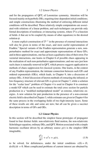 1.2 Linear Physics 3
and for the propagators of QFT, of Lorentzian symmetry. Attention will be
focused mainly on hyperbolic DEs, requiring time-dependent initial conditions;
and simple constructions illustrating the method of enforcing different initial
conditions will be described. These relatively simple computations are associ-
ated with solutions of a linear problem, and such techniques can provide only
formal descriptions of nonlinear, or interacting systems, where D is a function
of fields A that are to be coupled (by means of other equations) to the desired
solution φ.
A more explicit construction of D−1
in the presence of external interactions
will also be given in terms of the exact, and most useful representation of
Fradkin.3
Special variants of the Fradkin representation generate a new, non-
perturbative method for exact and approximate representations of these GFs;
and in these approximations, one has at least a qualitative idea of their error. For
vectorial interactions, one learns in Chapter 6 of possible chaos appearing in
the realization of such non-perturbative approximations; and one sees just how
such chaos is naturally removed in QFT, which process suggests application to
methods of chaos suppression for classical systems. One learns, in the context
of any Fradkin representation, the intimate connection between such GFs and
ordered exponentials (OEs), which leads, in Chapter 9, into a discussion of
unitary OEs. A brief discussion of known methods of extracting the infrared, or
low-frequency structure of relevant GFs is given in Chapter 7, while a solution
for the “scalar laser” problem of Chapter 4 is used in Chapter 8 to construct
a model GF which can be used to estimate the total cross section for particle
production in a “modified multiperipheral model” at extreme, relativistic en-
ergies. A new solution for pair production in the presence of a non-constant
electric field is described in Chapter 3, while estimates are given in Chapter 4 for
the same process in the overlapping fields of two high-intensity lasers. Some
of these results are old, and some are new; but all can be given a succinct
description in terms of GFs and OEs.
1.2 Linear Physics
In this section will be described the simplest linear prototypes of propagator
found in four distinct fields: non-relativistic fluid motion, the non-relativistic
Schrödinger equation, ordinary DEs, and QFT. Motion associated with a simple
harmonic oscillator driven by an arbitrary source g(t) is the simplest ODE
imaginable,
d2
x
dt2
+ ω2
x = g(t), (1.9)
to be solved, for definiteness, under the initial conditions x(0) = D,
dx(0)/dt = 0. More complicated problems of current interest are obtained by
 