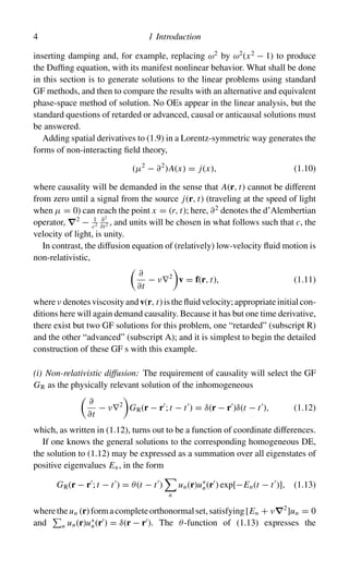 4 1 Introduction
inserting damping and, for example, replacing ω2
by ω2
(x2
− 1) to produce
the Duffing equation, with its manifest nonlinear behavior. What shall be done
in this section is to generate solutions to the linear problems using standard
GF methods, and then to compare the results with an alternative and equivalent
phase-space method of solution. No OEs appear in the linear analysis, but the
standard questions of retarded or advanced, causal or anticausal solutions must
be answered.
Adding spatial derivatives to (1.9) in a Lorentz-symmetric way generates the
forms of non-interacting field theory,
(µ2
− ∂2
)A(x) = j(x), (1.10)
where causality will be demanded in the sense that A(r, t) cannot be different
from zero until a signal from the source j(r, t) (traveling at the speed of light
when µ = 0) can reach the point x = (r, t); here, ∂2
denotes the d’Alembertian
operator, ∇2
− 1
c2
∂2
∂t2 , and units will be chosen in what follows such that c, the
velocity of light, is unity.
In contrast, the diffusion equation of (relatively) low-velocity fluid motion is
non-relativistic,

∂
∂t
− ν∇2

v = f(r, t), (1.11)
where ν denotes viscosity and v(r, t) is the fluid velocity; appropriate initial con-
ditions here will again demand causality. Because it has but one time derivative,
there exist but two GF solutions for this problem, one “retarded” (subscript R)
and the other “advanced” (subscript A); and it is simplest to begin the detailed
construction of these GF s with this example.
(i) Non-relativistic diffusion: The requirement of causality will select the GF
GR as the physically relevant solution of the inhomogeneous

∂
∂t
− ν∇2

GR(r − r
; t − t
) = δ(r − r
)δ(t − t
), (1.12)
which, as written in (1.12), turns out to be a function of coordinate differences.
If one knows the general solutions to the corresponding homogeneous DE,
the solution to (1.12) may be expressed as a summation over all eigenstates of
positive eigenvalues En, in the form
GR(r − r
; t − t
) = θ(t − t
)

n
un(r)u∗
n(r
) exp[−En(t − t
)], (1.13)
wheretheun (r)formacompleteorthonormalset,satisfying[En + ν∇2
]un = 0
and

n un(r)u∗
n(r
) = δ(r − r
). The θ-function of (1.13) expresses the
 