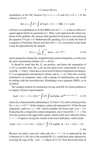 1.2 Linear Physics 5
retardedness of the GF; because θ(x) = 1, x  0, and θ(x) = 0, x  0, the
solution to (1.11),
v(r, t) =

d3
r

dt
GR(r − r
; t − t
)f(r
, t
) + v0(r)
will have no contribution to its first RHS term for t
 t, so that an effect at t
cannot appear before its generation at t
. Here, v0(r) represents the initial con-
dition of this problem, the velocity field specified at all points r, and satisfying
the equation ∇2
v0(r) = 0. Mathematically speaking, θ(x) is really the limit of
a sequence of functions chosen such that θ(0) = 1/2; everywhere in this book
it may be represented by the integral
θ(x) =
1
2πi
 +∞
−∞
dω(ω − i )−1
eiωx
, (1.14)
and its properties checked by straightforward contour integration, as well as by
the more conventional relation: δ(x) = dθ/dx.
It should be noted that the En are positive, and hence the summation of
(1.13) is sensible; here, the un(r) are just plane-wave exponentials of wave-
vector kn = 2πn/L, where n is a vector each of whose components are integers,
L3
is an appropriate normalization volume, and En = νk2
n. Were the viscosity
continued to an imaginary value, with a change of normalization, one would
be dealing with the non-relativistic Schrödinger wave equation (SWE), as in
(ii) below.
The simplest method of construction for any such GF of a linear problem is
to employ a Fourier representation,
GR(r − r
; t − t
) = (2π)−4

d3
k

dωG̃R(k, ω)eik·(r−r
)−iω(t−t
)
, (1.15)
where G̃R isdeterminedbysubstituting(1.15)into(1.12),andisclearlygivenby
G̃R = i(ω + iνk2
)−1
.Inthecomplexω-plane,theintegrandof(1.15)hasbutone
singularity, a pole at ω = −iνk2
, which multiplies the factor exp[−iω(t − t
)].
Evaluating the ω-integral by contour integration, one is forced for t − t
 0 to
close the contour in the upper half ω-plane, which yields zero, while the choice
t − t
 0 requires closing the contour in the lower half plane, which yields
GR(r − r
; t − t
) = θ(t − t
)(2π)−3

d3
k exp[ik · (r − r
) − νk2
(t − t
)].
(1.16)
Because one finds a non-zero value only for t − t
 0, as expressed by the
θ-function of (1.16), this is the retarded GF; GA would have been obtained by
reversing the sign of the −iω(t − t
) phase of (1.15). Note that in the limit of
 