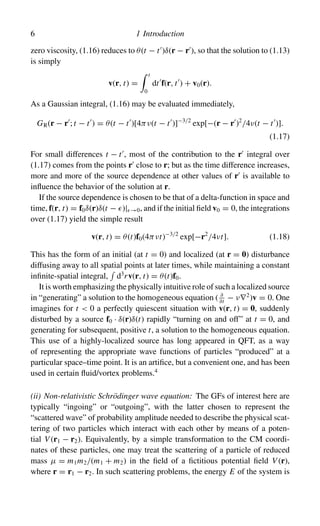 6 1 Introduction
zero viscosity, (1.16) reduces to θ(t − t
)δ(r − r
), so that the solution to (1.13)
is simply
v(r, t) =
 t
0
dt
f(r, t
) + v0(r).
As a Gaussian integral, (1.16) may be evaluated immediately,
GR(r − r
; t − t
) = θ(t − t
)[4πν(t − t
)]−3/2
exp[−(r − r
)2
/4ν(t − t
)].
(1.17)
For small differences t − t
, most of the contribution to the r
integral over
(1.17) comes from the points r
close to r; but as the time difference increases,
more and more of the source dependence at other values of r
is available to
influence the behavior of the solution at r.
If the source dependence is chosen to be that of a delta-function in space and
time, f(r, t) = f0δ(r)δ(t − )| →0, and if the initial field v0 = 0, the integrations
over (1.17) yield the simple result
v(r, t) = θ(t)f0(4πνt)−3/2
exp[−r2
/4νt]. (1.18)
This has the form of an initial (at t = 0) and localized (at r = 0) disturbance
diffusing away to all spatial points at later times, while maintaining a constant
infinite-spatial integral,

d3
rv(r, t) = θ(t)f0.
It is worth emphasizing the physically intuitive role of such a localized source
in “generating” a solution to the homogeneous equation ( ∂
∂t
− ν∇2
)v = 0. One
imagines for t  0 a perfectly quiescent situation with v(r, t) = 0, suddenly
disturbed by a source f0 · δ(r)δ(t) rapidly “turning on and off” at t = 0, and
generating for subsequent, positive t, a solution to the homogeneous equation.
This use of a highly-localized source has long appeared in QFT, as a way
of representing the appropriate wave functions of particles “produced” at a
particular space–time point. It is an artifice, but a convenient one, and has been
used in certain fluid/vortex problems.4
(ii) Non-relativistic Schrödinger wave equation: The GFs of interest here are
typically “ingoing” or “outgoing”, with the latter chosen to represent the
“scattered wave” of probability amplitude needed to describe the physical scat-
tering of two particles which interact with each other by means of a poten-
tial V (r1 − r2). Equivalently, by a simple transformation to the CM coordi-
nates of these particles, one may treat the scattering of a particle of reduced
mass µ = m1m2/(m1 + m2) in the field of a fictitious potential field V (r),
where r = r1 − r2. In such scattering problems, the energy E of the system is
 
