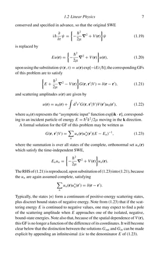 1.2 Linear Physics 7
conserved and specified in advance, so that the original SWE
ih̄
∂
∂t
ψ = −
h̄2
2µ
∇2
+ V (r) ψ (1.19)
is replaced by
Eu(r) = −
h̄2
2µ
∇2
+ V (r) u(r), (1.20)
uponusingthesubstitutionψ(r, t) = u(r) exp[−iEt/h̄];thecorrespondingGFs
of this problem are to satisfy
E +
h̄2
2µ
∇2
− V (r) G(r, r
|V ) = δ(r − r
), (1.21)
and scattering amplitudes u(r) are given by
u(r) = u0(r) +

d3
r
G(r, r
|V )V (r
)u0(r
), (1.22)
where u0(r) represents the “asymptotic input” function exp[ik · r], correspond-
ing to an incident particle of energy E = h̄2
k2
/2µ moving in the k direction.
A formal solution for the GF of this problem may be written as
G(r, r
|V ) =

n
un(r)u∗
n(r
)(E − En)−1
, (1.23)
where the summation is over all states of the complete, orthonormal set un(r)
which satisfy the time-independent SWE,
Enun = −
h̄2
2µ
∇2
+ V (r) un(r).
TheRHSof(1.21)isreproduced,uponsubstitutionof(1.23)into(1.21),because
the un are again assumed complete, satisfying

n
un(r)u∗
n(r
) = δ(r − r
).
Typically, the states |n form a continuum of positive-energy scattering states,
plus discreet bound states of negative energy. Note from (1.23) that if the scat-
tering energy E is continued to negative values, one may expect to find a pole
of the scattering amplitude when E approaches one of the isolated, negative,
bound-state energies. Note also that, because of the spatial dependence of V (r),
this GF is no longer a function of the difference of its coordinates. It will become
clear below that the distinction between the solutions Gout and Gin can be made
explicit by appending an infinitesimal ±i to the denominator E of (1.23).
 
