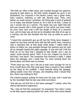 “We held our rifles a little closer, and crawled through the aperture,
pausing to look about us. We both nearly dropped our guns in our
excitement; for, crouched in the farther corner, was a great white,
hairy creature, watching us with red, flaming eyes. Then, even
before we could recover ourselves, the thing gave a kind of guttural
cry of anger, and started toward us. As it rose to its feet, I swear to
you I turned sick as a woman. The beast was over eight feet tall,
and was covered with a thick growth of hair which was snow white.
Its arms were once and a half the length of those of a common
man, and its head was set low on its shoulders like that of an ape or
a monkey; but the skin beneath the hair was as white as yours or
mine.
“I heard the Lieutenant’s gun go off, but the Thing never stopped. I
raised my four-bore and let drive with the left barrel; then, overcome
with a nameless fear of that great white beast, I called wildly to
Arthur to follow me, and plunged through the opening and ran with
all my strength toward the upper passage. It was not until I felt the
fresh air on my face that I stopped to take breath, and I was so
weak I could scarcely stand. Then, if you can, imagine my horror to
find that I was alone. The Lieutenant was nowhere in sight. I called
down the passage, and I could hear my voice echoing down the
dismal place, but there was no answer.
“Think what you may; but I tell you it took more courage for me to
force myself down into that vault again than it would to have walked
up the steps to the scaffold. I crept fearfully along the passage,
calling weakly every few minutes, and dreading what I should find;
but—there was nothing to find.”
The Colonel paused, putting his hand over his eyes, and I could see
by the moonlight that his face was white and drawn.
“And did you not find him in the lower passage?” I asked, when the
silence had become oppressive.
“No, I did not find the Lieutenant,” he answered; “but when I came
to the little square opening before the vault, there were some bloody
 
