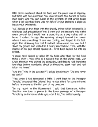 little pieces scattered about the floor, and the place was all slippery,
but there was no Lieutenant. You know it takes four horses to pull a
man apart, and you can judge of the strength of that white beast
when I tell you that there was not left of Arthur Stebbins a piece as
big as your two hands.
“As I looked at that floor with the ghastly things which covered it, a
wild rage took possession of me. I knew that the creature was in the
room beyond, for I could hear a crunching as a dog makes with a
bone. I rushed through the opening, straight toward the corner
where it was crouching. It saw me coming, and leaped to its feet.
Again that sickening fear that I had felt before came over me; but I
stood my ground and waited till it nearly reached me. Then, with the
muzzle of my gun almost against it, I fired both barrels full into its
breast.
“I must have fainted or gone off my head after that, for the next
thing I knew I was lying in a native’s hut on the Durbo road. Zur
Khan, the man who owned the bungalow, said that he had found me
four days before, wandering about on the plains, stark mad, and had
taken me home.”
“And the Thing in the passage?” I asked breathlessly. “Did you never
go back?”
“Yes; when I had recovered a little, I went back to the Mubapur
Temple,” answered the Colonel; but he was silent for some minutes
before he answered the first part of my question.
“In my report to the Government I said that Lieutenant Arthur
Stebbins was torn to pieces in the lower passage of a Mubapur
Temple by an immense white ape,—but I lied,” he added quietly.
 