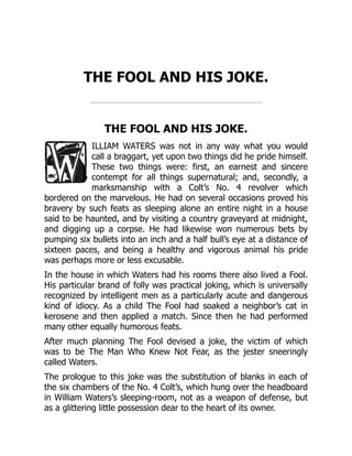 THE FOOL AND HIS JOKE.
THE FOOL AND HIS JOKE.
ILLIAM WATERS was not in any way what you would
call a braggart, yet upon two things did he pride himself.
These two things were: first, an earnest and sincere
contempt for all things supernatural; and, secondly, a
marksmanship with a Colt’s No. 4 revolver which
bordered on the marvelous. He had on several occasions proved his
bravery by such feats as sleeping alone an entire night in a house
said to be haunted, and by visiting a country graveyard at midnight,
and digging up a corpse. He had likewise won numerous bets by
pumping six bullets into an inch and a half bull’s eye at a distance of
sixteen paces, and being a healthy and vigorous animal his pride
was perhaps more or less excusable.
In the house in which Waters had his rooms there also lived a Fool.
His particular brand of folly was practical joking, which is universally
recognized by intelligent men as a particularly acute and dangerous
kind of idiocy. As a child The Fool had soaked a neighbor’s cat in
kerosene and then applied a match. Since then he had performed
many other equally humorous feats.
After much planning The Fool devised a joke, the victim of which
was to be The Man Who Knew Not Fear, as the jester sneeringly
called Waters.
The prologue to this joke was the substitution of blanks in each of
the six chambers of the No. 4 Colt’s, which hung over the headboard
in William Waters’s sleeping-room, not as a weapon of defense, but
as a glittering little possession dear to the heart of its owner.
 