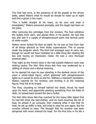 The Fool had once, in the presence of all the people at the dinner
table, asked Waters what he would do should he wake up at night
and find a ghost in the room.
“Fire a bullet straight at his heart, so be sure and wear a
breastplate,” Waters answered promptly, and the laugh had been on
the joker.
After removing the cartridges from the revolver, The Fool withdrew
the bullets from each, and placed them in his pocket. He had that
day also laid in a supply of phosphorescent paint and several yards
of white muslin.
Waters never locked his door at night, for he was as free from fear
of all things physical as from those supernatural. This of course
made the program which The Fool had arranged easy to carry out,
though he would not have hesitated at a little thing like stealing the
key and having an impression made. He was a very thorough
practical joker.
That night as the French clock in the hall outside Waters’s room was
striking twelve The Man Who Knew Not Fear was awakened by a
rattling of chains and a dismal moaning.
As he opened his eyes he saw standing in the darkest corner of the
room a white-robed figure, which glistened with phosphorescent
lights as it waved its arms to and fro. Without a moment’s hesitation,
Waters reached for his revolver, and leveling it at the moaning
figure, fired full at its breast.
The Fool, chuckling to himself behind the sheet, thrust his hand
upon his heart, and apparently plucking something from the folds of
cloth, he tossed back toward the bed a bullet.
The Man Who Knew Not Fear reached for the heavy little object that
he had felt strike the bed-clothes, and his hand touching the bit of
lead, he picked it up curiously, then realizing what it was that he
held, he sat up stiffly in bed, and tried to raise his arm again. But his
muscles refused to obey. The thought that his revolver had been
tampered with never entered his head. For the first time in his life a
 